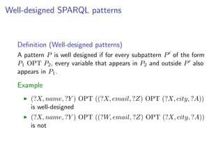 Well-designed SPARQL patterns


   Deﬁnition (Well-designed patterns)
   A pattern P is well designed if for every subpattern P of the form
   P1 OPT P2 , every variable that appears in P2 and outside P also
   appears in P1 .

   Example
       (?X, name, ?Y ) OPT ((?X, email, ?Z) OPT (?X, city, ?A))
       is well-designed
       (?X, name, ?Y ) OPT ((?W, email, ?Z) OPT (?X, city, ?A))
       is not
 