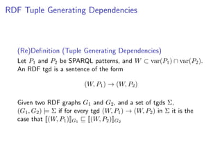 RDF Tuple Generating Dependencies



   (Re)Deﬁnition (Tuple Generating Dependencies)
   Let P1 and P2 be SPARQL patterns, and W ⊂ var(P1 ) ∩ var(P2 ).
   An RDF tgd is a sentence of the form

                            (W, P1 ) → (W, P2 )

   Given two RDF graphs G1 and G2 , and a set of tgds Σ,
   (G1 , G2 ) |= Σ if for every tgd (W, P1 ) → (W, P2 ) in Σ it is the
   case that (W, P1 ) G1        (W, P2 ) G2
 