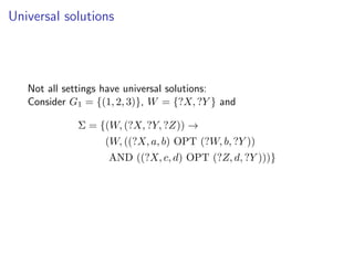 Universal solutions




   Not all settings have universal solutions:
   Consider G1 = {(1, 2, 3)}, W = {?X, ?Y } and

             Σ = {(W, (?X, ?Y, ?Z)) →
                   (W, ((?X, a, b) OPT (?W, b, ?Y ))
                    AND ((?X, c, d) OPT (?Z, d, ?Y )))}
 