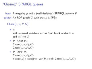 “Chasing” SPARQL queries

 input A mapping µ and a (well-designed) SPARQL pattern P
output An RDF graph G such that µ ∈ P     G

  Chase(µ, ν, P, G)
      t:
      add unbound variables in t as fresh blank nodes to ν
      add ν(t) to G
      P1 AND P2 :
      Chase(µ, ν, P1 , G)
      Chase(µ, ν, P2 , G)
      P1 OPT P2 :
      Chase(µ, ν, P1 , G)
      if dom(µ)  dom(ν) ∩ var(P2 ) = ∅: Chase(µ, ν, P2 , G)
 