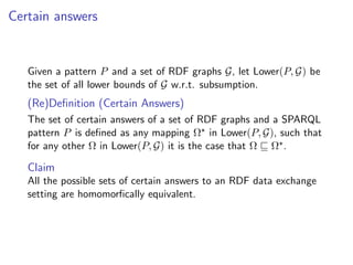 Certain answers


   Given a pattern P and a set of RDF graphs G, let Lower(P, G) be
   the set of all lower bounds of G w.r.t. subsumption.
   (Re)Deﬁnition (Certain Answers)
   The set of certain answers of a set of RDF graphs and a SPARQL
   pattern P is deﬁned as any mapping Ω in Lower(P, G), such that
   for any other Ω in Lower(P, G) it is the case that Ω Ω .

   Claim
   All the possible sets of certain answers to an RDF data exchange
   setting are homomorﬁcally equivalent.
 