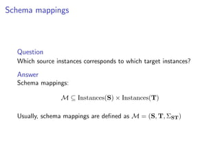 Schema mappings



  Question
  Which source instances corresponds to which target instances?

  Answer
  Schema mappings:

                 M ⊆ Instances(S) × Instances(T)

  Usually, schema mappings are deﬁned as M = (S, T, ΣST )
 