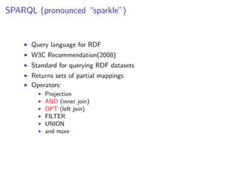 SPARQL (pronounced “sparkle”)


      Query language for RDF
      W3C Recommendation(2008)
      Standard for querying RDF datasets
      Returns sets of partial mappings
      Operators:
          Projection
          AND (inner join)
          OPT (left join)
          FILTER
          UNION
          and more
 