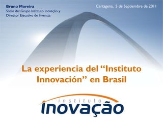 Bruno Moreira                          Cartagena, 5 de Septiembre de 2011
Socio del Grupo Instituto Inovação y
Director Ejecutivo de Inventta




          La experiencia del “Instituto
             Innovación” en Brasil
 