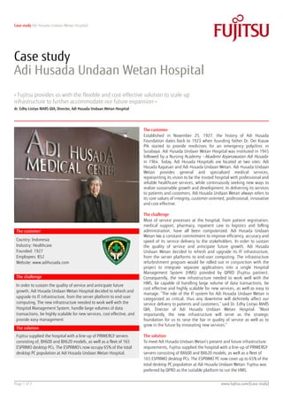 Case study Adi Husada Undaan Wetan Hospital




Case study
Adi Husada Undaan Wetan Hospital
» Fujitsu provides us with the flexible and cost-effective solution to scale up
infrastructure to further accommodate our future expansion «
dr. Edhy Listiyo MARS QIA, Director, Adi Husada Undaan Wetan Hospital




                                                                          The customer
                                                                          Established in November 25, 1927, the history of Adi Husada
                                                                          Foundation dates back to 1923 when founding father Dr. Oei Kiauw
                                                                          Pik started to provide medicines for an emergency polyclinic in
                                                                          Surabaya. Adi Husada Undaan Wetan Hospital was instituted in 1945
                                                                          followed by a Nursing Academy –Akademi Keperawatan Adi Husada -
                                                                          in 1964. Today, Adi Husada Hospitals are located at two sites: Adi
                                                                          Husada Kapasari and Adi Husada Undaan Wetan. Adi Husada Undaan
                                                                          Wetan provides general and specialized medical services,
                                                                          representing its vision to be the trusted hospital with professional and
                                                                          reliable healthcare services, while continuously seeking new ways to
                                                                          realize sustainable growth and development. In delivering its services
                                                                          to patients and customers, Adi Husada Undaan Wetan always refers to
                                                                          its core values of integrity, customer-oriented, professional, innovative
                                                                          and cost-effective.

                                                                          The challenge
                                                                          Most of service processes at the hospital, from patient registration,
                                                                          medical support, pharmacy, inpatient care to logistics and billing
 The customer                                                             administration, have all been computerized. Adi Husada Undaan
                                                                          Wetan has a constant commitment to improve efficiency, accuracy and
 Country: Indonesia                                                       speed of its service delivery to the stakeholders. In order to sustain
 Industry: Healthcare                                                     the quality of service and anticipate future growth, Adi Husada
 Founded: 1927                                                            Undaan Wetan decided to refresh and upgrade its IT infrastructure,
 Employees: 852                                                           from the server platforms to end-user computing. The infrastructure
 Website: www.adihusada.com                                               refurbishment program would be rolled out in conjunction with the
                                                                          project to integrate separate applications into a single Hospital
                                                                          Management System (HMS) provided by QPRO (Fujitsu partner).
 The challenge                                                            Consequently, the new infrastructure needed to work well with the
                                                                          HMS, be capable of handling large volume of data transactions, be
 In order to sustain the quality of service and anticipate future
                                                                          cost effective and highly scalable for new services, as well as easy to
 growth, Adi Husada Undaan Wetan Hospital decided to refresh and
                                                                          manage. “The role of the IT system for Adi Husada Undaan Wetan is
 upgrade its IT infrastructure, from the server platform to end-user      categorized as critical, thus any downtime will definitely affect our
 computing. The new infrastructure needed to work well with the           service delivery to patients and customers,” said Dr. Edhy Listiyo MARS
 Hospital Management System, handle large volumes of data                 QIA, Director of Adi Husada Undaan Wetan Hospital. “Most
 transactions, be highly scalable for new services, cost effective, and   importantly, the new infrastructure will serve as the strategic
 provide easy management                                                  foundation for us to raise the bar in quality of service as well as to
                                                                          grow in the future by innovating new services.”
 The solution
 Fujitsu supplied the hospital with a line-up of PRIMERGY servers         The solution
 consisting of, BX600 and BX620 models, as well as a fleet of 165         To meet Adi Husada Undaan Wetan’s present and future infrastructure
 ESPRIMO desktop PCs. The ESPRIMO’s now occupy 65% of the total           requirements, Fujitsu supplied the hospital with a line-up of PRIMERGY
 desktop PC population at Adi Husada Undaan Wetan Hospital.               servers consisting of BX600 and BX620 models, as well as a fleet of
                                                                          165 ESPRIMO desktop PCs. The ESPRIMO PC now cover up to 65% of the
                                                                          total desktop PC population at Adi Husada Undaan Wetan. Fujitsu was
                                                                          preferred by QPRO as the suitable platform to run the HMS.


Page 1 of 2                                                                                                            www.fujitsu.com/[case study]
 