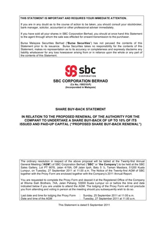 THIS STATEMENT IS IMPORTANT AND REQUIRES YOUR IMMEDIATE ATTENTION.

If you are in any doubt as to the course of action to be taken, you should consult your stockbroker,
bank manager, solicitor, accountant or other professional adviser immediately.

If you have sold all your shares in SBC Corporation Berhad, you should at once hand this Statement
to the agent through whom the sale was effected for onward transmission to the purchaser.

Bursa Malaysia Securities Berhad (“Bursa Securities”) has not perused the contents of this
Statement prior to its issuance. Bursa Securities takes no responsibility for the contents of this
Statement, makes no representation as to its accuracy or completeness and expressly disclaims any
liability whatsoever for any loss howsoever arising from or in reliance upon the whole or any part of
the contents of this Statement.




                          SBC CORPORATION BERHAD
                                         (Co No.:199310-P)
                                     (Incorporated in Malaysia)




                            SHARE BUY-BACK STATEMENT

 IN RELATION TO THE PROPOSED RENEWAL OF THE AUTHORITY FOR THE
   COMPANY TO UNDERTAKE A SHARE BUY-BACK OF UP TO 10% OF ITS
ISSUED AND PAID-UP CAPITAL (“PROPOSED SHARE BUY-BACK RENEWAL”)




The ordinary resolution in respect of the above proposal will be tabled at the Twenty-first Annual
General Meeting (“AGM”) of SBC Corporation Berhad (“SBC” or “the Company”) to be held at the SBC
Sales Gallery, Lot PT 9076, Jalan 4/18A, Off Jalan Ipoh, Batu 5 , Taman Mastiara, 51200 Kuala
Lumpur, on Tuesday, 27 September 2011 at 11.00 a.m. The Notice of the Twenty-first AGM of SBC
together with the Proxy Form are enclosed together with the Company’s 2011 Annual Report.

You are requested to complete the Proxy Form and deposit it at the Registered Office of the Company
at Wisma Siah Brothers, 74A, Jalan Pahang, 53000 Kuala Lumpur on or before the time and date
indicated below if you are unable to attend the AGM. The lodging of the Proxy Form will not preclude
you from attending and voting in person at the meeting should you subsequently wish to do so.

Last date and time for lodging the Proxy Form    :   Sunday, 25 September 2011 at 11.00 a.m.
Date and time of the AGM                         :   Tuesday, 27 September 2011 at 11.00 a.m.

                               This Statement is dated 5 September 2011
 