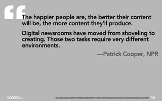 “
The happier people are, the better their content
will be, the more content they’ll produce.
Digital newsrooms have moved from shoveling to
creating. Those two tasks require very different
environments.
                            —Patrick Cooper, NPR




            http://www.poynter.org/how-tos/digital-strategies/134791/4-ways-content-management-systems-are-evolving-why-it-matters-to-journalists/   16
 