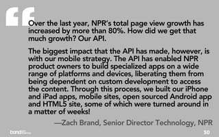“
Over the last year, NPR’s total page view growth has
increased by more than 80%. How did we get that
much growth? Our API.
The biggest impact that the API has made, however, is
with our mobile strategy. The API has enabled NPR
product owners to build specialized apps on a wide
range of platforms and devices, liberating them from
being dependent on custom development to access
the content. Through this process, we built our iPhone
and iPad apps, mobile sites, open sourced Android app
and HTML5 site, some of which were turned around in
a matter of weeks!
       —Zach Brand, Senior Director Technology, NPR
                                                   50
 