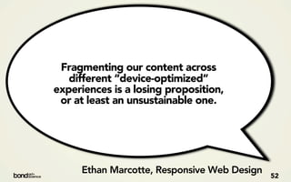 Fragmenting our content across
   different “device-optimized”
experiences is a losing proposition,
 or at least an unsustainable one.




     Ethan Marcotte, Responsive Web Design   52
 