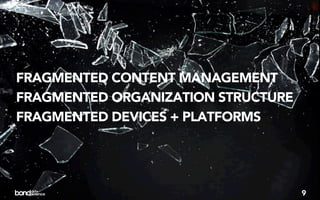 FRAGMENTED CONTENT MANAGEMENT
FRAGMENTED ORGANIZATION STRUCTURE
FRAGMENTED DEVICES + PLATFORMS




                                    9
 