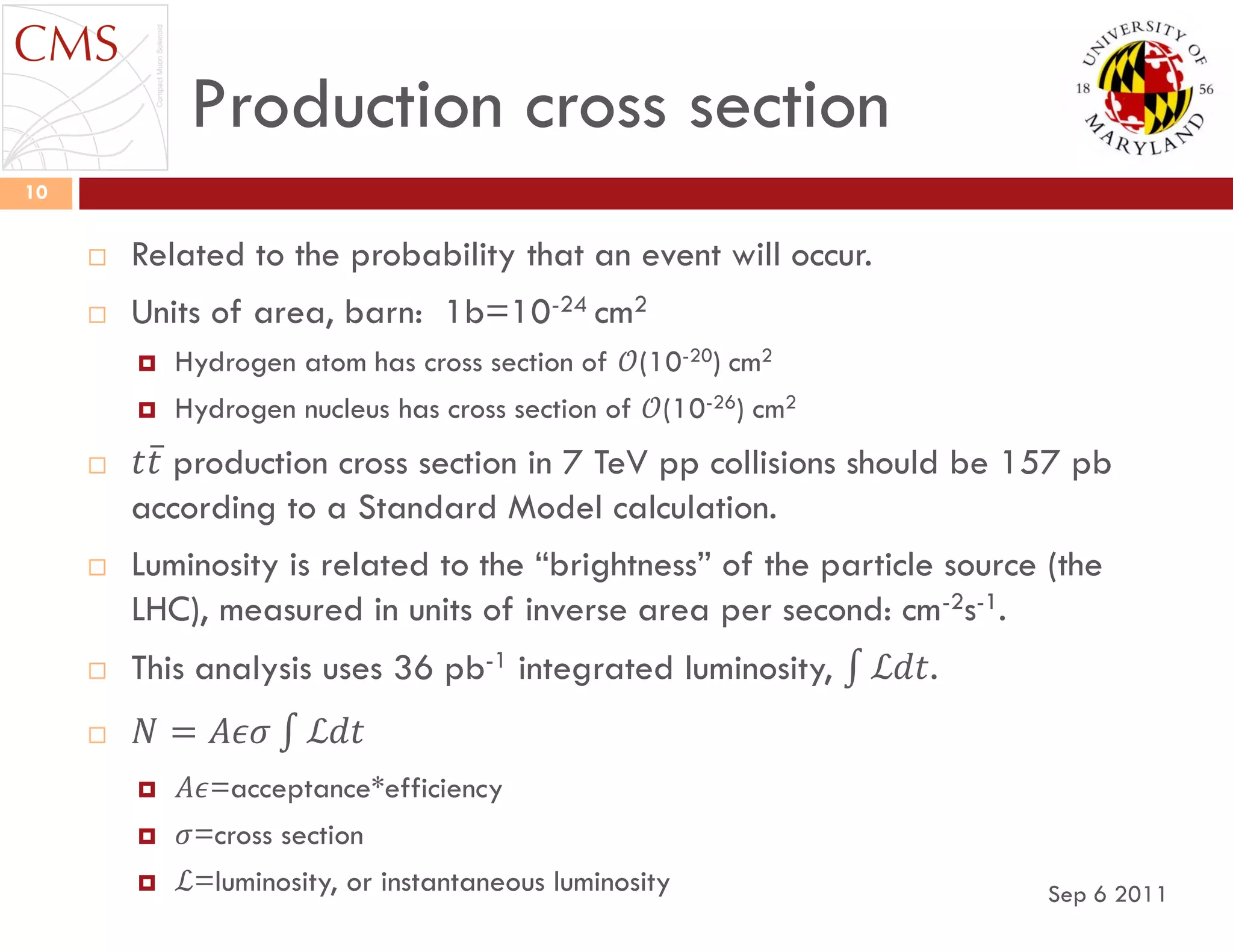 Production cross section
Sep 6 2011
10
 Related to the probability that an event will occur.
 Units of area, barn: 1b=10-24 cm2
 Hydrogen atom has cross section of 𝒪(10-20) cm2
 Hydrogen nucleus has cross section of 𝒪(10-26) cm2
 𝑡𝑡 production cross section in 7 TeV pp collisions should be 157 pb
according to a Standard Model calculation.
 Luminosity is related to the “brightness” of the particle source (the
LHC), measured in units of inverse area per second: cm-2s-1.
 This analysis uses 36 pb-1 integrated luminosity, ℒ𝑑𝑡.
 𝑁 = 𝐴𝜖𝜎 ℒ𝑑𝑡
 𝐴𝜖=acceptance*efficiency
 𝜎=cross section
 ℒ=luminosity, or instantaneous luminosity
 