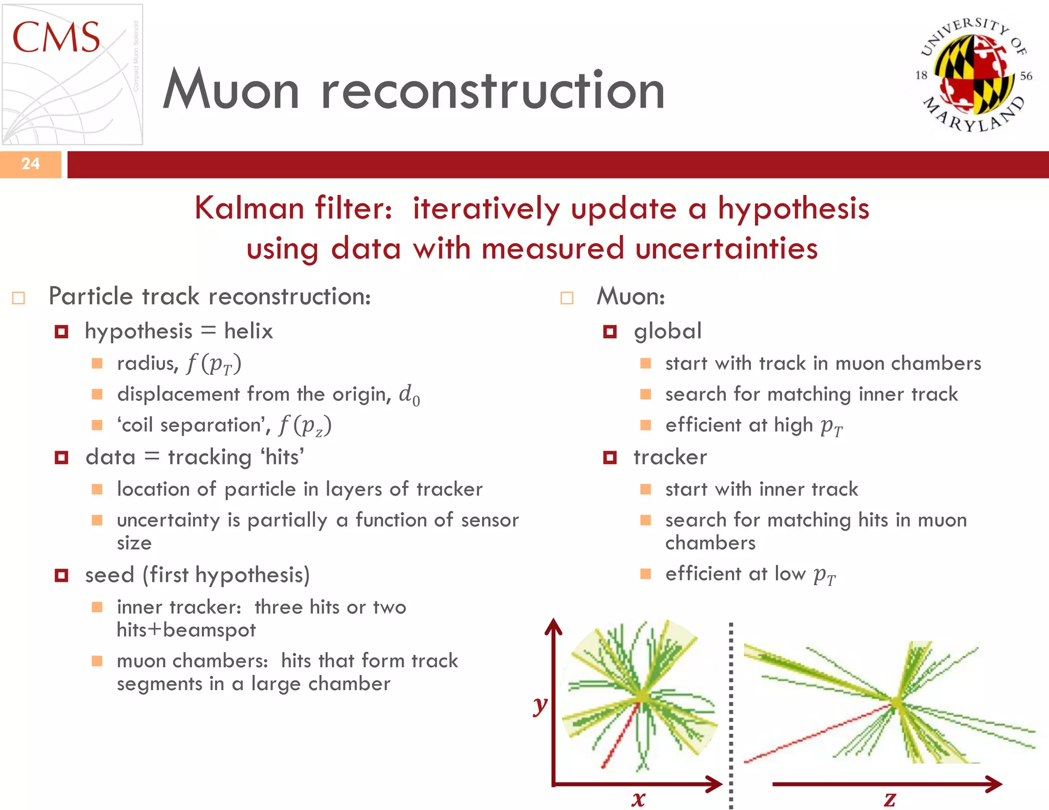 Muon reconstruction
 Particle track reconstruction:
 hypothesis = helix
 radius, 𝑓(𝑝 𝑇)
 displacement from the origin, 𝑑0
 „coil separation‟, 𝑓(𝑝 𝑧)
 data = tracking „hits‟
 location of particle in layers of tracker
 uncertainty is partially a function of sensor
size
 seed (first hypothesis)
 inner tracker: three hits or two
hits+beamspot
 muon chambers: hits that form track
segments in a large chamber
 Muon:
 global
 start with track in muon chambers
 search for matching inner track
 efficient at high 𝑝 𝑇
 tracker
 start with inner track
 search for matching hits in muon
chambers
 efficient at low 𝑝 𝑇
24
Kalman filter: iteratively update a hypothesis
using data with measured uncertainties
𝒛𝒙
𝒚
 