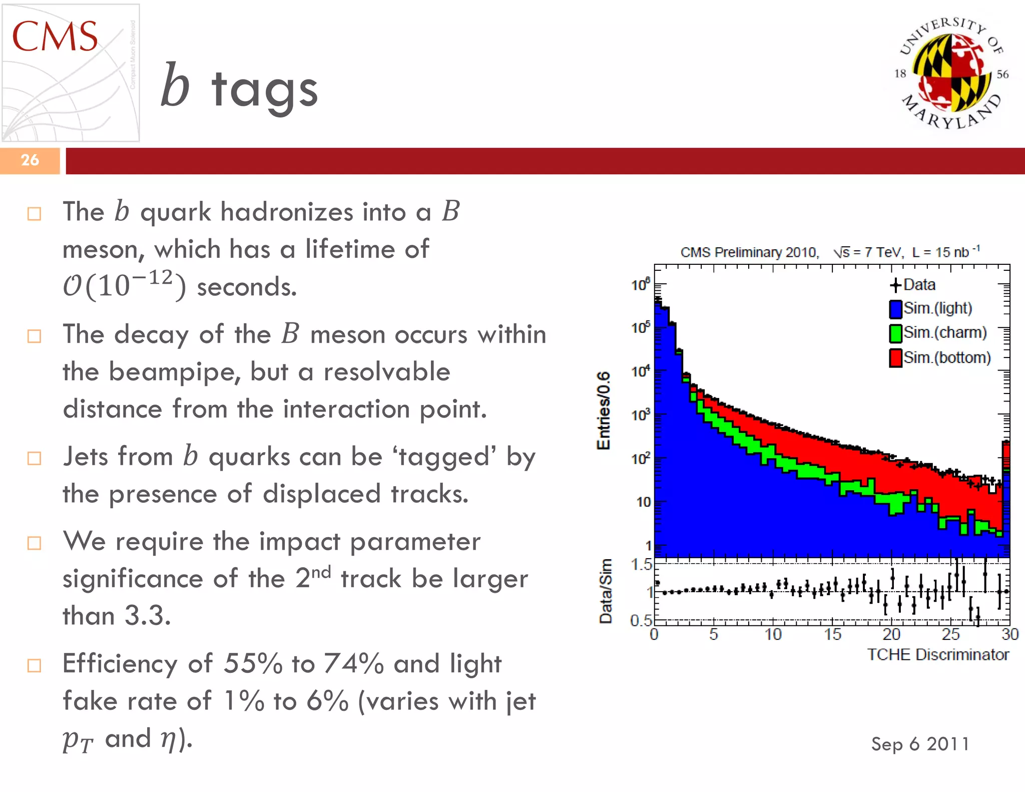 𝑏 tags
Sep 6 2011
26
 The 𝑏 quark hadronizes into a 𝐵
meson, which has a lifetime of
𝒪(10−12
) seconds.
 The decay of the 𝐵 meson occurs within
the beampipe, but a resolvable
distance from the interaction point.
 Jets from 𝑏 quarks can be „tagged‟ by
the presence of displaced tracks.
 We require the impact parameter
significance of the 2nd track be larger
than 3.3.
 Efficiency of 55% to 74% and light
fake rate of 1% to 6% (varies with jet
𝑝 𝑇 and 𝜂).
 