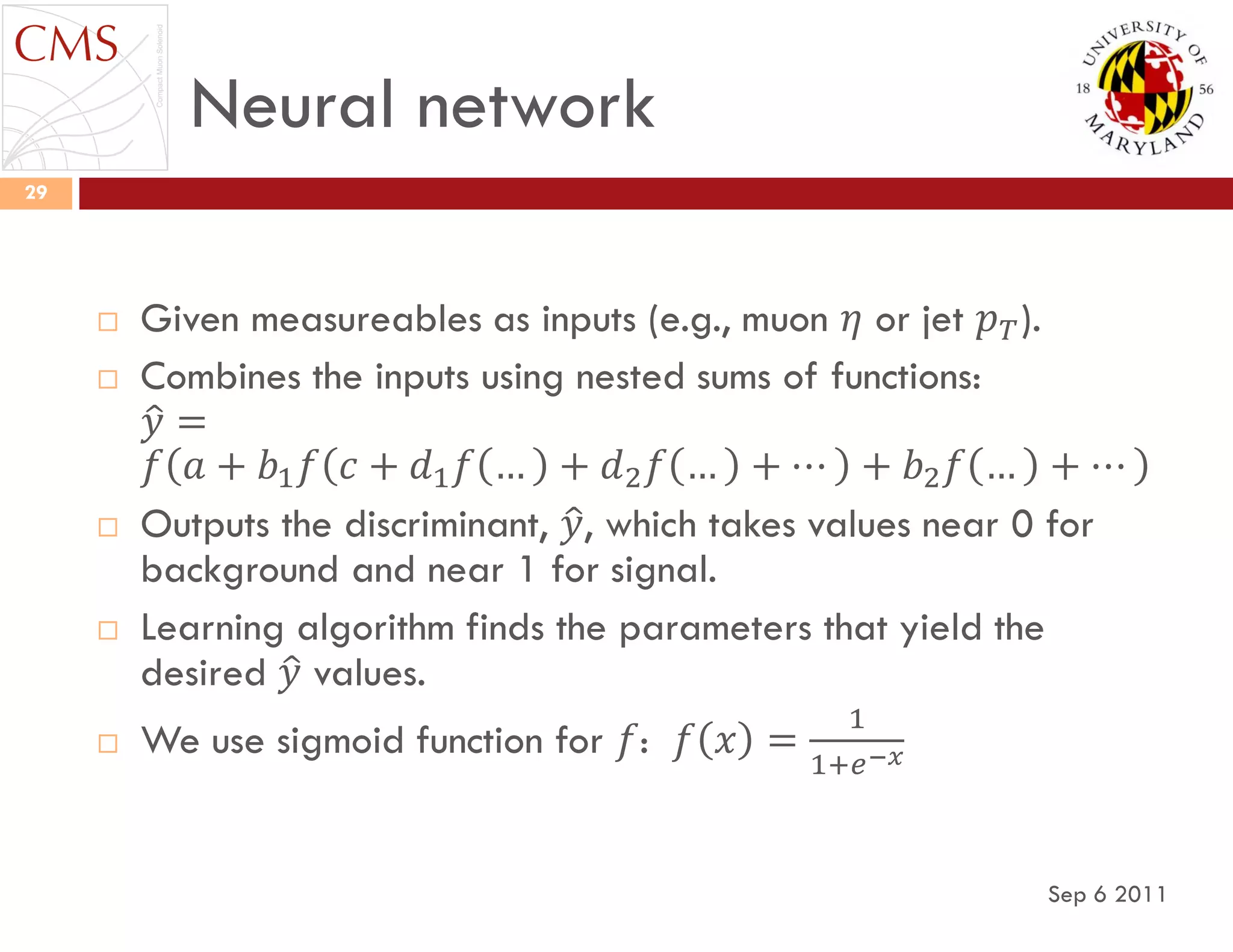 Neural network
Sep 6 2011
29
 Given measureables as inputs (e.g., muon 𝜂 or jet 𝑝 𝑇).
 Combines the inputs using nested sums of functions:
𝑦 =
𝑓 𝑎 + 𝑏1 𝑓 𝑐 + 𝑑1 𝑓 … + 𝑑2 𝑓 … + ⋯ + 𝑏2 𝑓 … + ⋯
 Outputs the discriminant, 𝑦, which takes values near 0 for
background and near 1 for signal.
 Learning algorithm finds the parameters that yield the
desired 𝑦 values.
 We use sigmoid function for 𝑓: 𝑓 𝑥 =
1
1+𝑒−𝑥
 