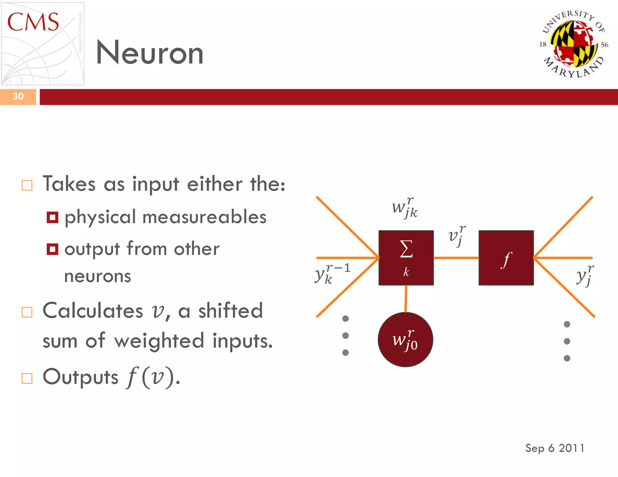 Neuron
Sep 6 2011
30
 Takes as input either the:
 physical measureables
 output from other
neurons
 Calculates 𝑣, a shifted
sum of weighted inputs.
 Outputs 𝑓(𝑣).
𝑤𝑗0
𝑟
∑
f
𝑣𝑗
𝑟
𝑦𝑗
𝑟𝑦 𝑘
𝑟−1 k
𝑤𝑗𝑘
𝑟
 