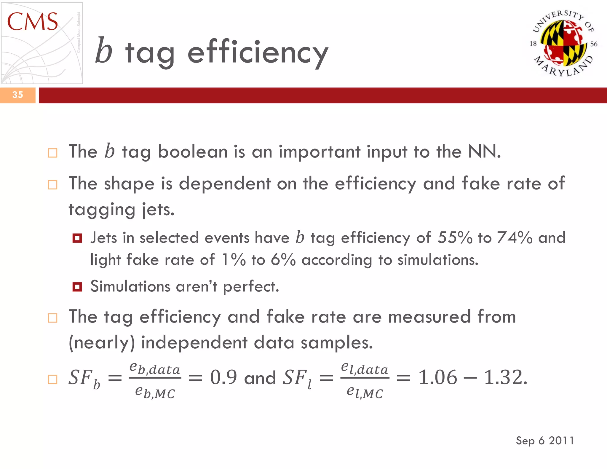 𝑏 tag efficiency
Sep 6 2011
35
 The 𝑏 tag boolean is an important input to the NN.
 The shape is dependent on the efficiency and fake rate of
tagging jets.
 Jets in selected events have 𝑏 tag efficiency of 55% to 74% and
light fake rate of 1% to 6% according to simulations.
 Simulations aren‟t perfect.
 The tag efficiency and fake rate are measured from
(nearly) independent data samples.
 𝑆𝐹 𝑏 =
𝑒 𝑏,𝑑𝑎𝑡𝑎
𝑒 𝑏,𝑀𝐶
= 0.9 and 𝑆𝐹𝑙 =
𝑒 𝑙,𝑑𝑎𝑡𝑎
𝑒 𝑙,𝑀𝐶
= 1.06 − 1.32.
 