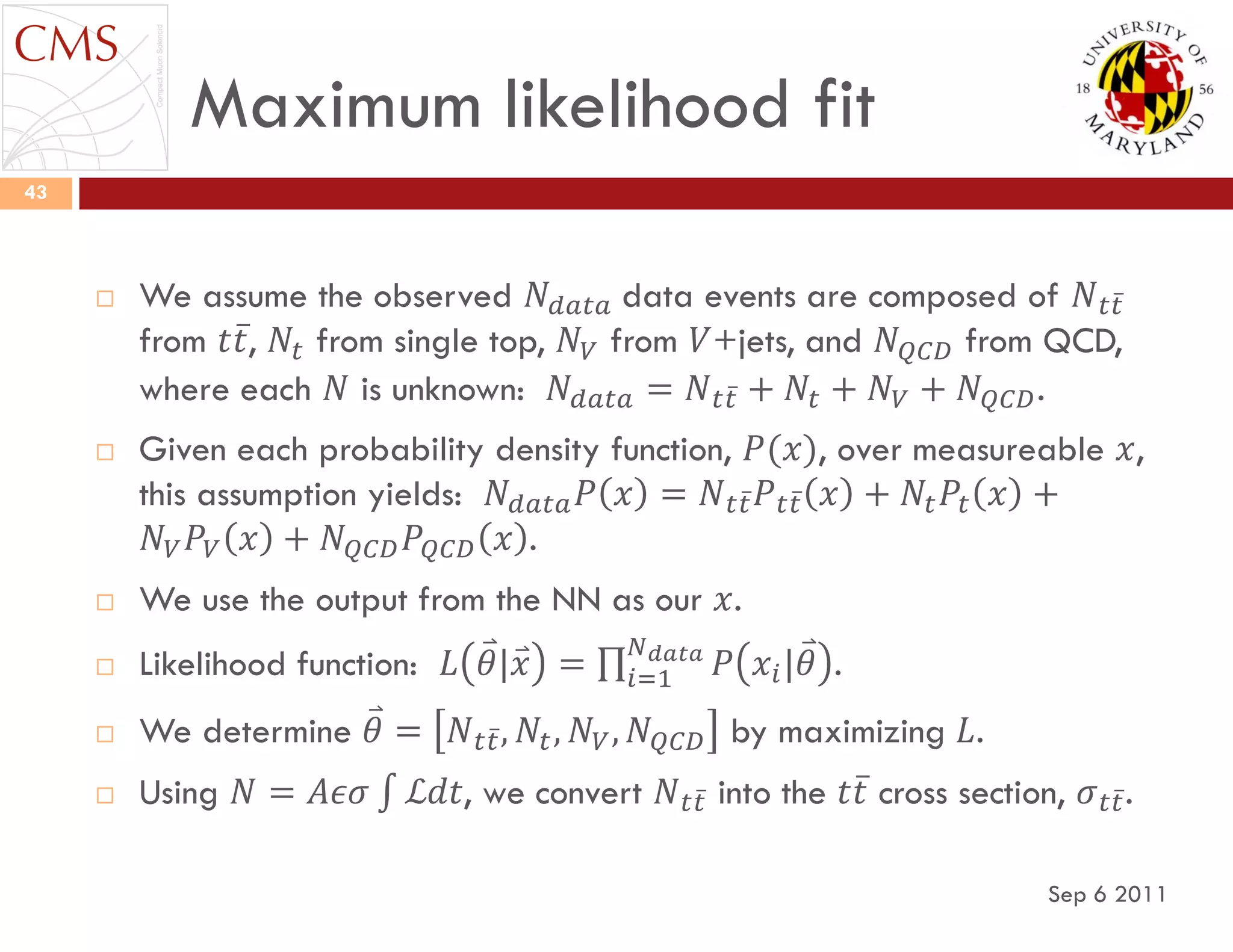 Maximum likelihood fit
Sep 6 2011
43
 We assume the observed 𝑁 𝑑𝑎𝑡𝑎 data events are composed of 𝑁 𝑡𝑡
from 𝑡𝑡, 𝑁𝑡 from single top, 𝑁 𝑉 from 𝑉+jets, and 𝑁 𝑄𝐶𝐷 from QCD,
where each 𝑁 is unknown: 𝑁 𝑑𝑎𝑡𝑎 = 𝑁 𝑡𝑡 + 𝑁𝑡 + 𝑁 𝑉 + 𝑁 𝑄𝐶𝐷.
 Given each probability density function, 𝑃(𝑥), over measureable 𝑥,
this assumption yields: 𝑁 𝑑𝑎𝑡𝑎 𝑃 𝑥 = 𝑁 𝑡𝑡 𝑃 𝑡𝑡 𝑥 + 𝑁𝑡 𝑃𝑡 𝑥 +
𝑁 𝑉 𝑃𝑉 𝑥 + 𝑁 𝑄𝐶𝐷 𝑃𝑄𝐶𝐷 𝑥 .
 We use the output from the NN as our 𝑥.
 Likelihood function: 𝐿 𝜃|𝑥 = 𝑃 𝑥𝑖|𝜃
𝑁 𝑑𝑎𝑡𝑎
𝑖=1 .
 We determine 𝜃 = 𝑁 𝑡𝑡, 𝑁𝑡, 𝑁 𝑉, 𝑁 𝑄𝐶𝐷 by maximizing 𝐿.
 Using 𝑁 = 𝐴𝜖𝜎 ℒ𝑑𝑡, we convert 𝑁 𝑡𝑡 into the 𝑡𝑡 cross section, 𝜎 𝑡𝑡.
 