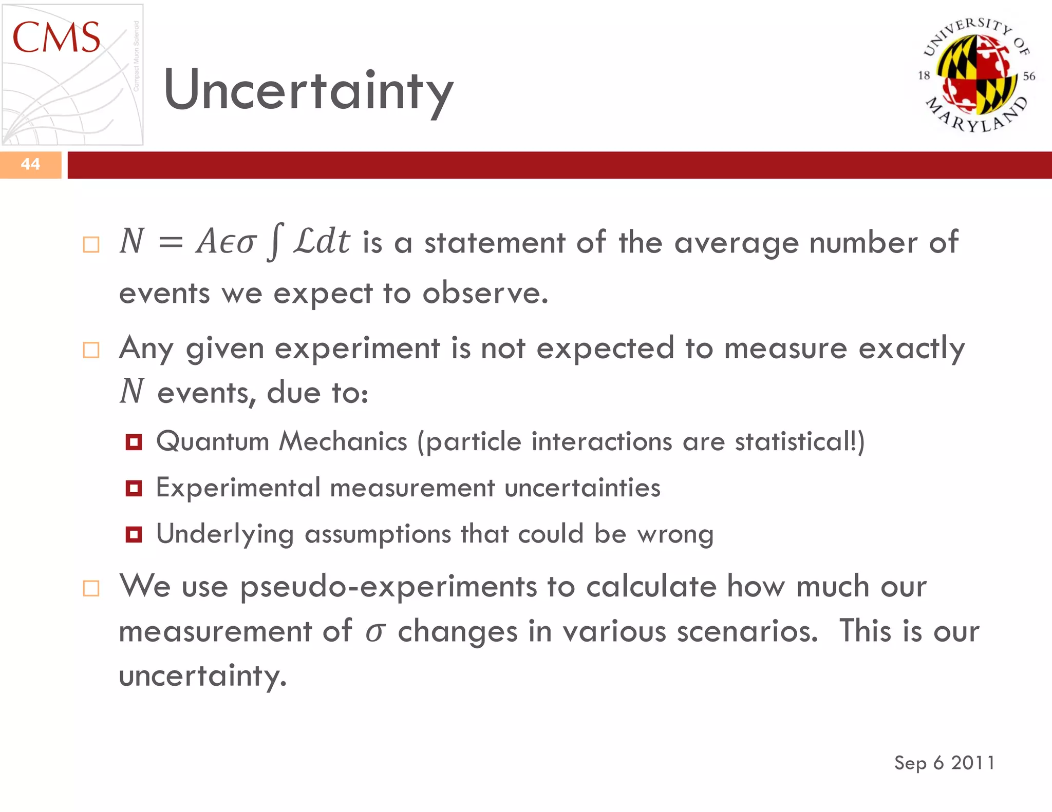 Uncertainty
Sep 6 2011
44
 𝑁 = 𝐴𝜖𝜎 ℒ𝑑𝑡 is a statement of the average number of
events we expect to observe.
 Any given experiment is not expected to measure exactly
𝑁 events, due to:
 Quantum Mechanics (particle interactions are statistical!)
 Experimental measurement uncertainties
 Underlying assumptions that could be wrong
 We use pseudo-experiments to calculate how much our
measurement of 𝜎 changes in various scenarios. This is our
uncertainty.
 