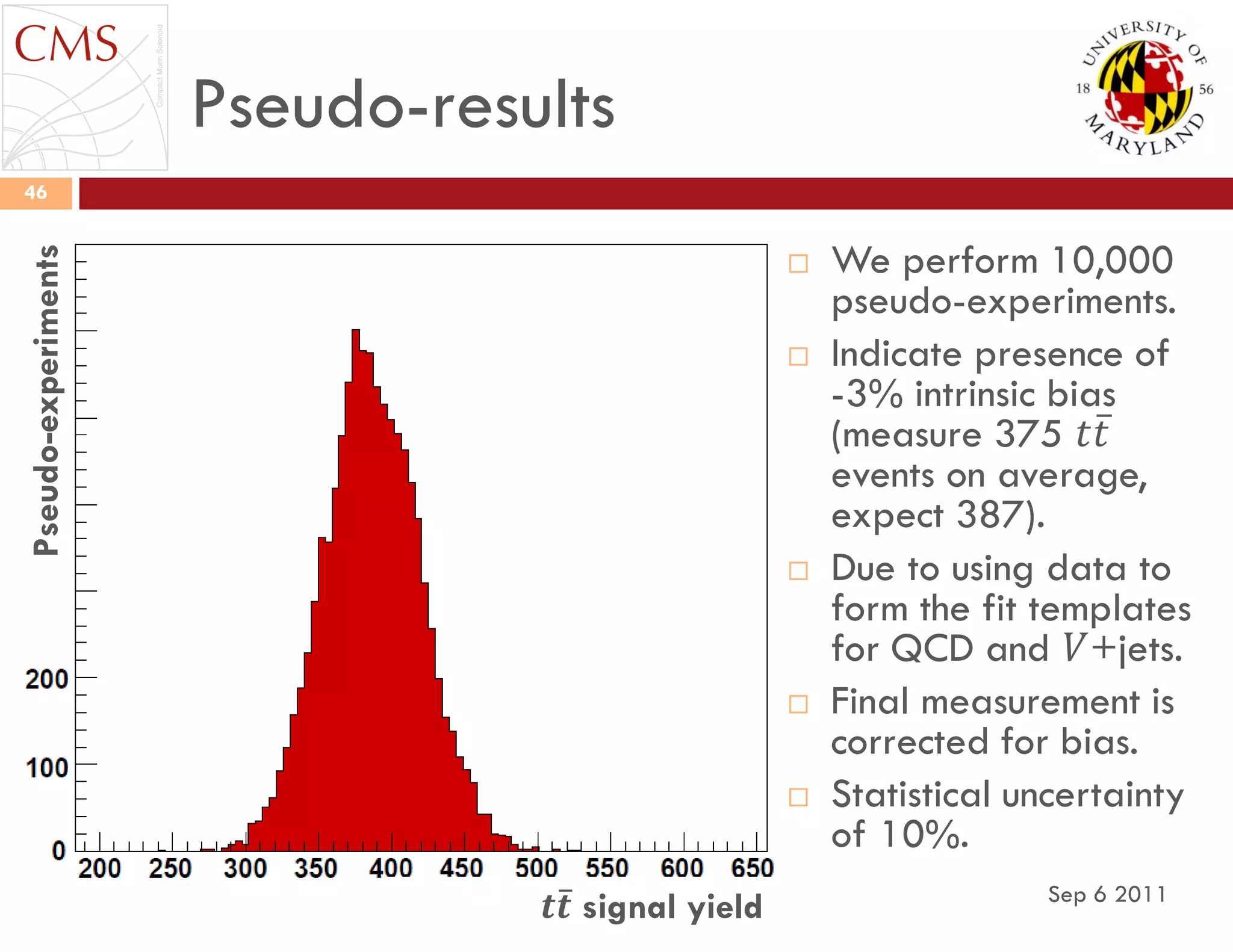 Pseudo-results
Sep 6 2011
46
 We perform 10,000
pseudo-experiments.
 Indicate presence of
-3% intrinsic bias
(measure 375 𝑡𝑡
events on average,
expect 387).
 Due to using data to
form the fit templates
for QCD and 𝑉+jets.
 Final measurement is
corrected for bias.
 Statistical uncertainty
of 10%.
𝒕𝒕 signal yield
Pseudo-experiments
 