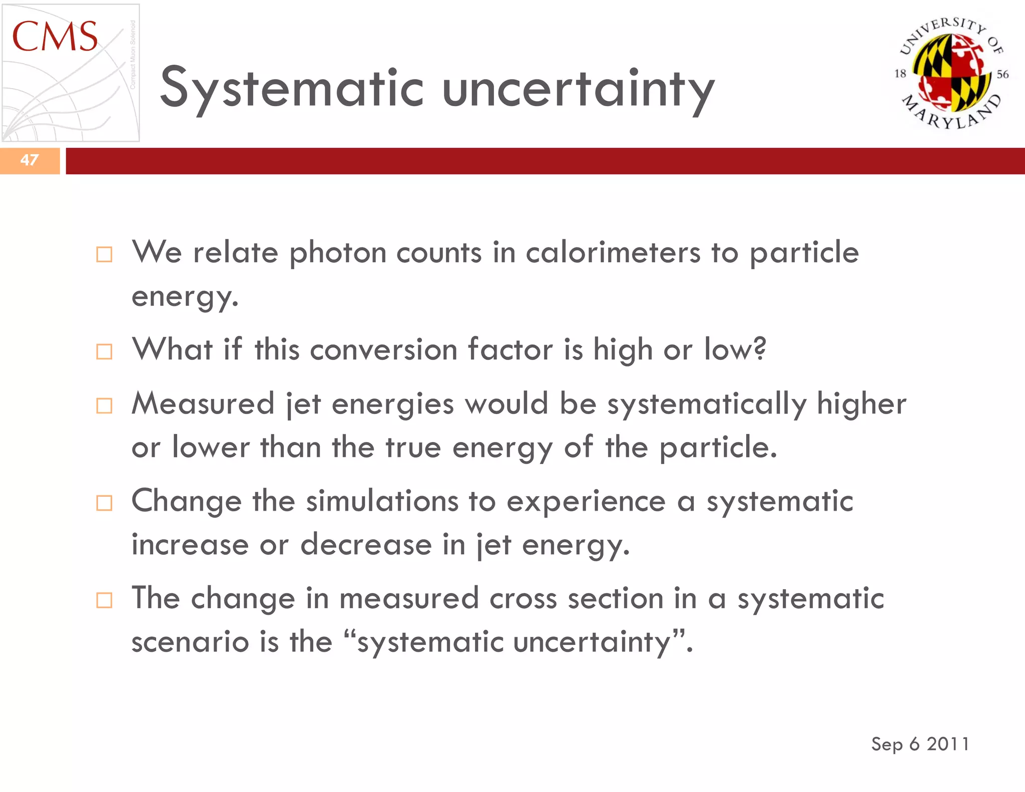 Systematic uncertainty
Sep 6 2011
47
 We relate photon counts in calorimeters to particle
energy.
 What if this conversion factor is high or low?
 Measured jet energies would be systematically higher
or lower than the true energy of the particle.
 Change the simulations to experience a systematic
increase or decrease in jet energy.
 The change in measured cross section in a systematic
scenario is the “systematic uncertainty”.
 