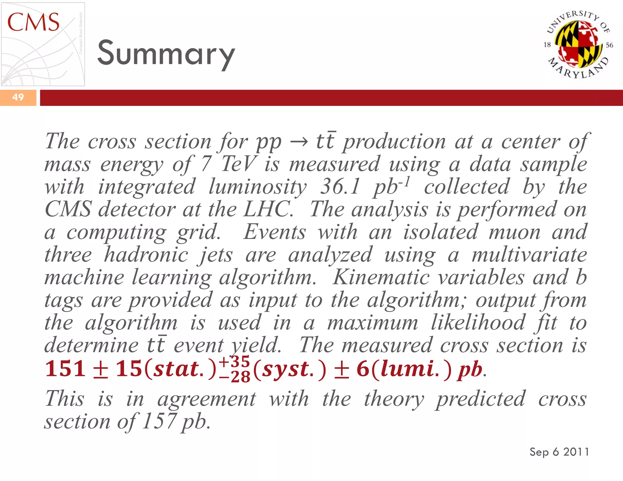 Summary
Sep 6 2011
49
The cross section for 𝑝𝑝 → 𝑡𝑡 production at a center of
mass energy of 7 TeV is measured using a data sample
with integrated luminosity 36.1 pb-1 collected by the
CMS detector at the LHC. The analysis is performed on
a computing grid. Events with an isolated muon and
three hadronic jets are analyzed using a multivariate
machine learning algorithm. Kinematic variables and b
tags are provided as input to the algorithm; output from
the algorithm is used in a maximum likelihood fit to
determine 𝑡𝑡 event yield. The measured cross section is
𝟏𝟓𝟏 ± 𝟏𝟓 𝒔𝒕𝒂𝒕. −𝟐𝟖
+𝟑𝟓
(𝒔𝒚𝒔𝒕. ) ± 𝟔(𝒍𝒖𝒎𝒊. ) pb.
This is in agreement with the theory predicted cross
section of 157 pb.
 