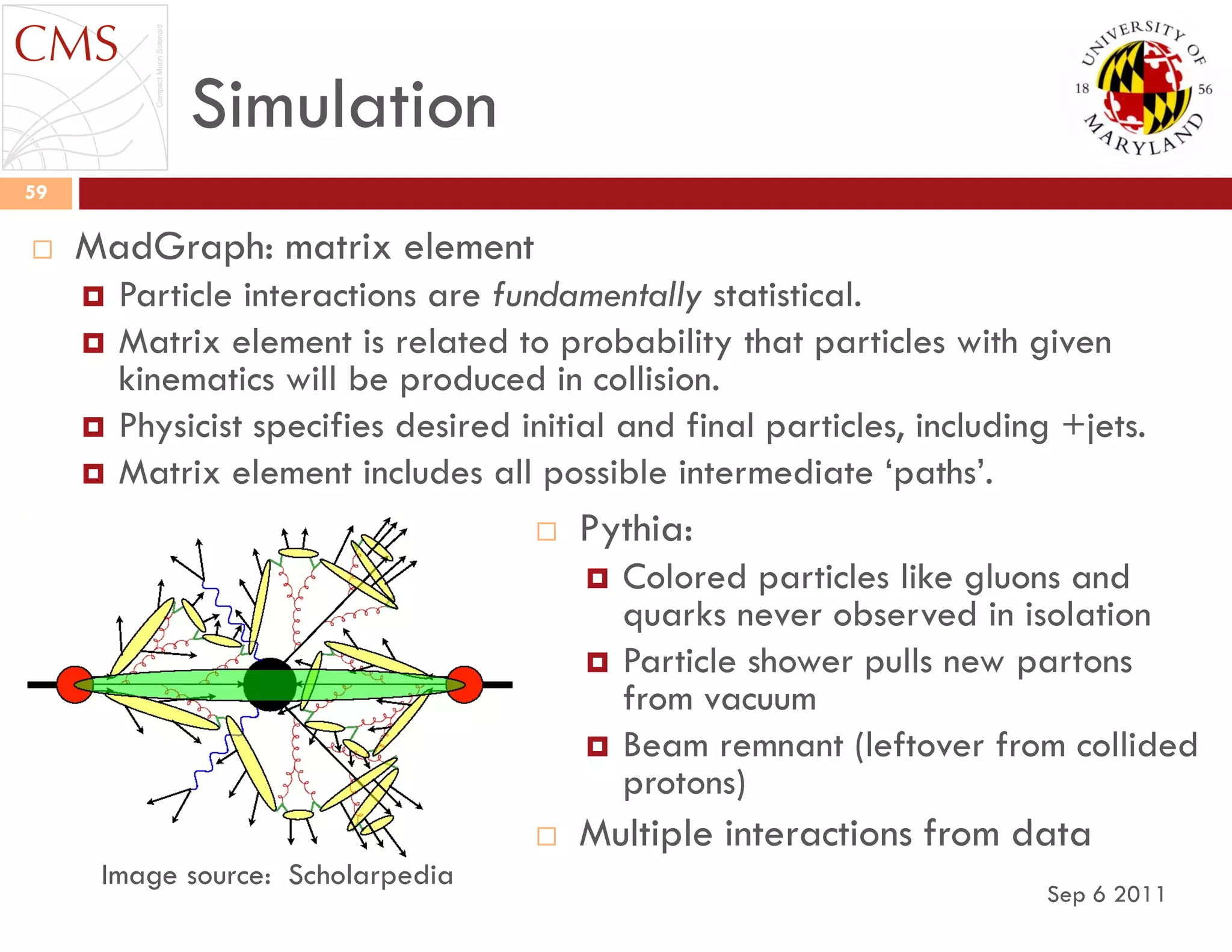 Simulation
Sep 6 2011
59
 MadGraph: matrix element
 Particle interactions are fundamentally statistical.
 Matrix element is related to probability that particles with given
kinematics will be produced in collision.
 Physicist specifies desired initial and final particles, including +jets.
 Matrix element includes all possible intermediate „paths‟.
Image source: Scholarpedia
 Pythia:
 Colored particles like gluons and
quarks never observed in isolation
 Particle shower pulls new partons
from vacuum
 Beam remnant (leftover from collided
protons)
 Multiple interactions from data
 