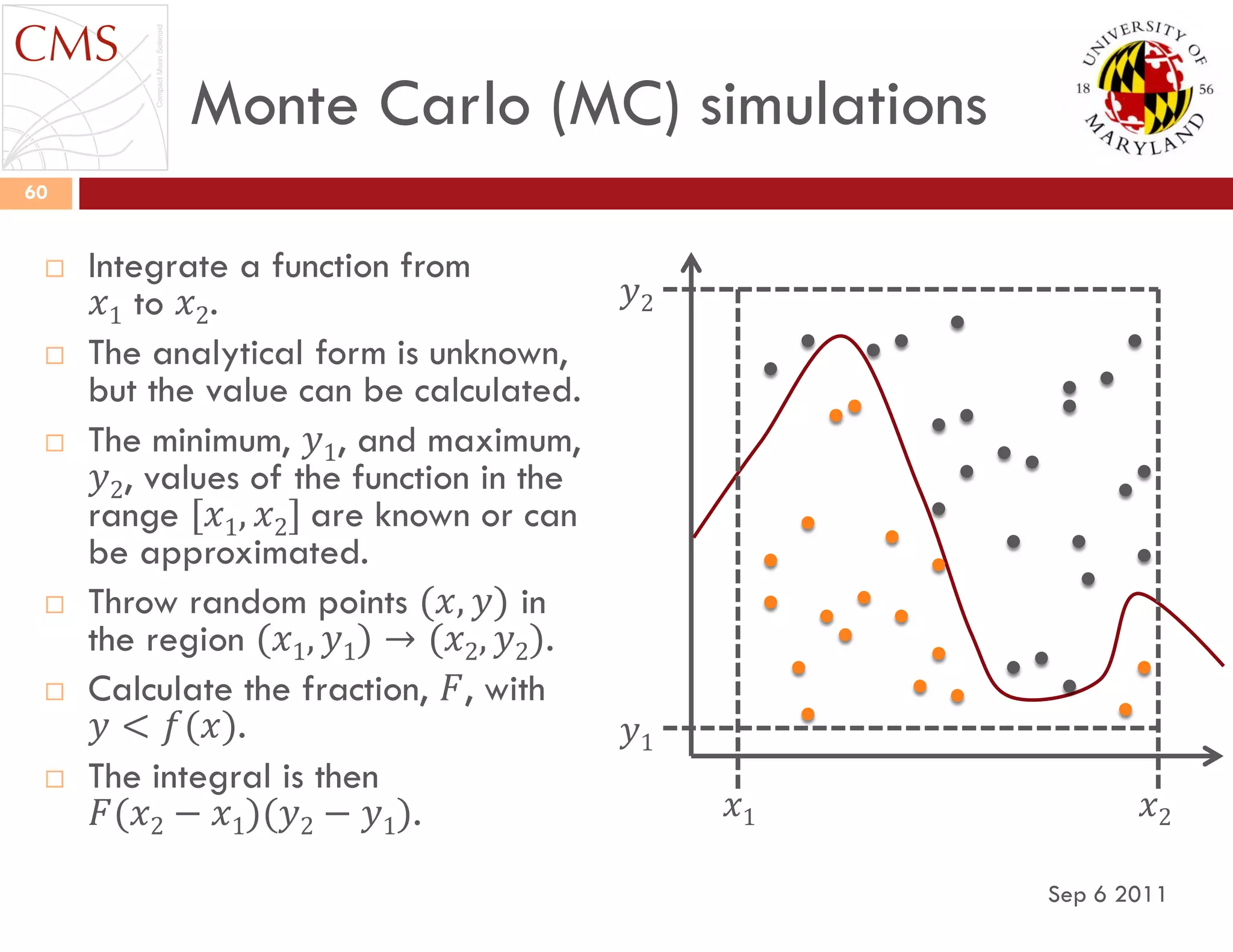 Monte Carlo (MC) simulations
Sep 6 2011
60
 Integrate a function from
𝑥1 to 𝑥2.
 The analytical form is unknown,
but the value can be calculated.
 The minimum, 𝑦1, and maximum,
𝑦2, values of the function in the
range [𝑥1, 𝑥2] are known or can
be approximated.
 Throw random points (𝑥, 𝑦) in
the region (𝑥1, 𝑦1) → (𝑥2, 𝑦2).
 Calculate the fraction, 𝐹, with
𝑦 < 𝑓(𝑥).
 The integral is then
𝐹(𝑥2 − 𝑥1)(𝑦2 − 𝑦1). 𝑥1 𝑥2
𝑦1
𝑦2
 
