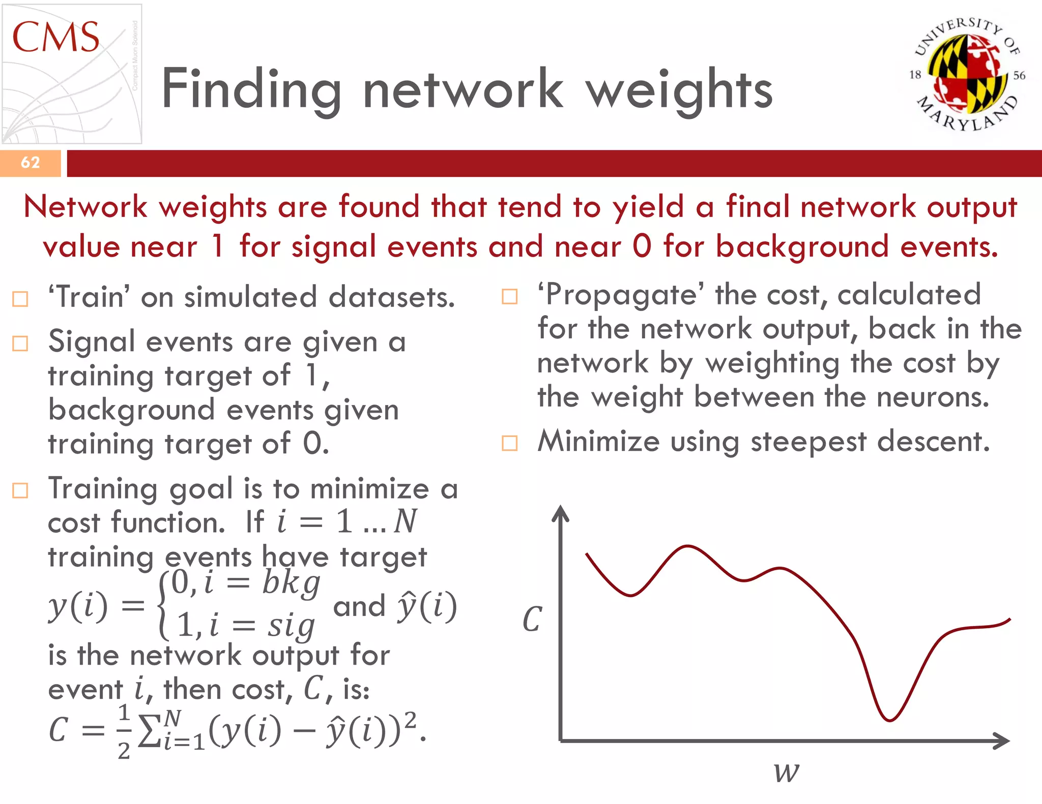 Finding network weights
 „Train‟ on simulated datasets.
 Signal events are given a
training target of 1,
background events given
training target of 0.
 Training goal is to minimize a
cost function. If 𝑖 = 1 … 𝑁
training events have target
𝑦(𝑖) =
0, 𝑖 = 𝑏𝑘𝑔
1, 𝑖 = 𝑠𝑖𝑔
and 𝑦(𝑖)
is the network output for
event 𝑖, then cost, 𝐶, is:
𝐶 =
1
2
𝑦 𝑖 − 𝑦(𝑖) 2𝑁
𝑖=1 .
 „Propagate‟ the cost, calculated
for the network output, back in the
network by weighting the cost by
the weight between the neurons.
 Minimize using steepest descent.
62
Network weights are found that tend to yield a final network output
value near 1 for signal events and near 0 for background events.
𝐶
𝑤
 