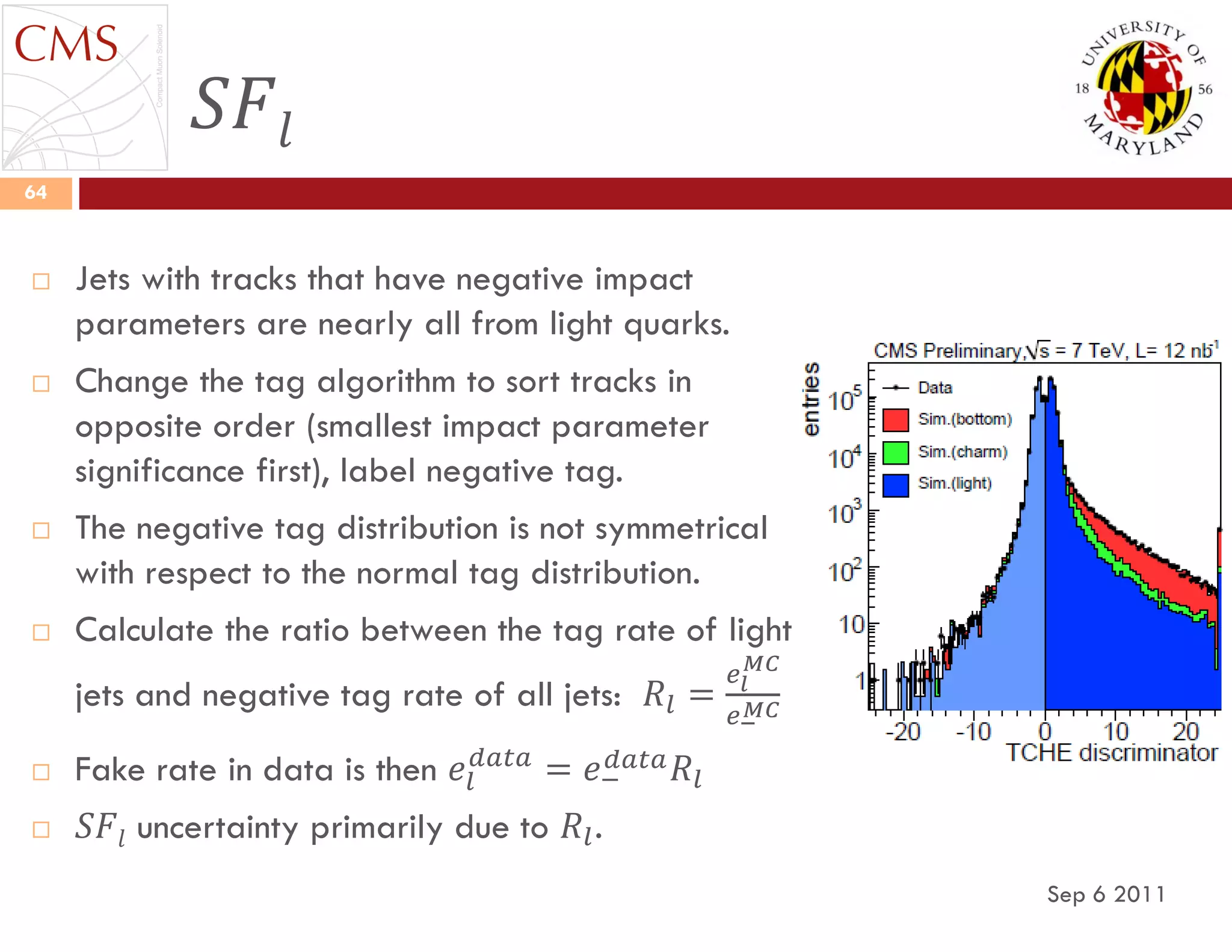 𝑆𝐹𝑙
Sep 6 2011
64
 Jets with tracks that have negative impact
parameters are nearly all from light quarks.
 Change the tag algorithm to sort tracks in
opposite order (smallest impact parameter
significance first), label negative tag.
 The negative tag distribution is not symmetrical
with respect to the normal tag distribution.
 Calculate the ratio between the tag rate of light
jets and negative tag rate of all jets: 𝑅𝑙 =
𝑒𝑙
𝑀𝐶
𝑒−
𝑀𝐶
 Fake rate in data is then 𝑒𝑙
𝑑𝑎𝑡𝑎
= 𝑒−
𝑑𝑎𝑡𝑎 𝑅𝑙
 𝑆𝐹𝑙 uncertainty primarily due to 𝑅𝑙.
 