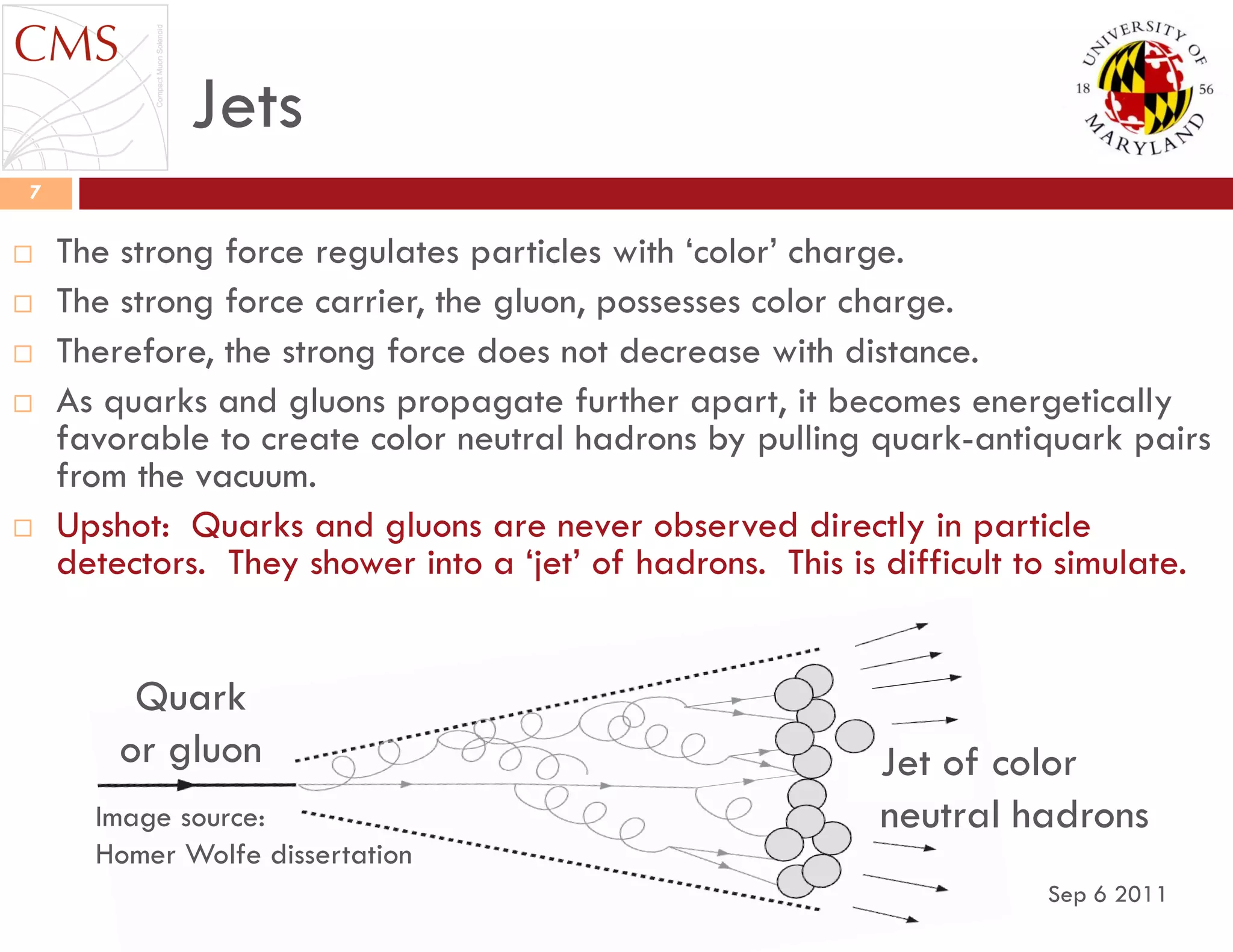 Jets
Sep 6 2011
7
 The strong force regulates particles with „color‟ charge.
 The strong force carrier, the gluon, possesses color charge.
 Therefore, the strong force does not decrease with distance.
 As quarks and gluons propagate further apart, it becomes energetically
favorable to create color neutral hadrons by pulling quark-antiquark pairs
from the vacuum.
 Upshot: Quarks and gluons are never observed directly in particle
detectors. They shower into a „jet‟ of hadrons. This is difficult to simulate.
Jet of color
neutral hadronsImage source:
Homer Wolfe dissertation
Quark
or gluon
 