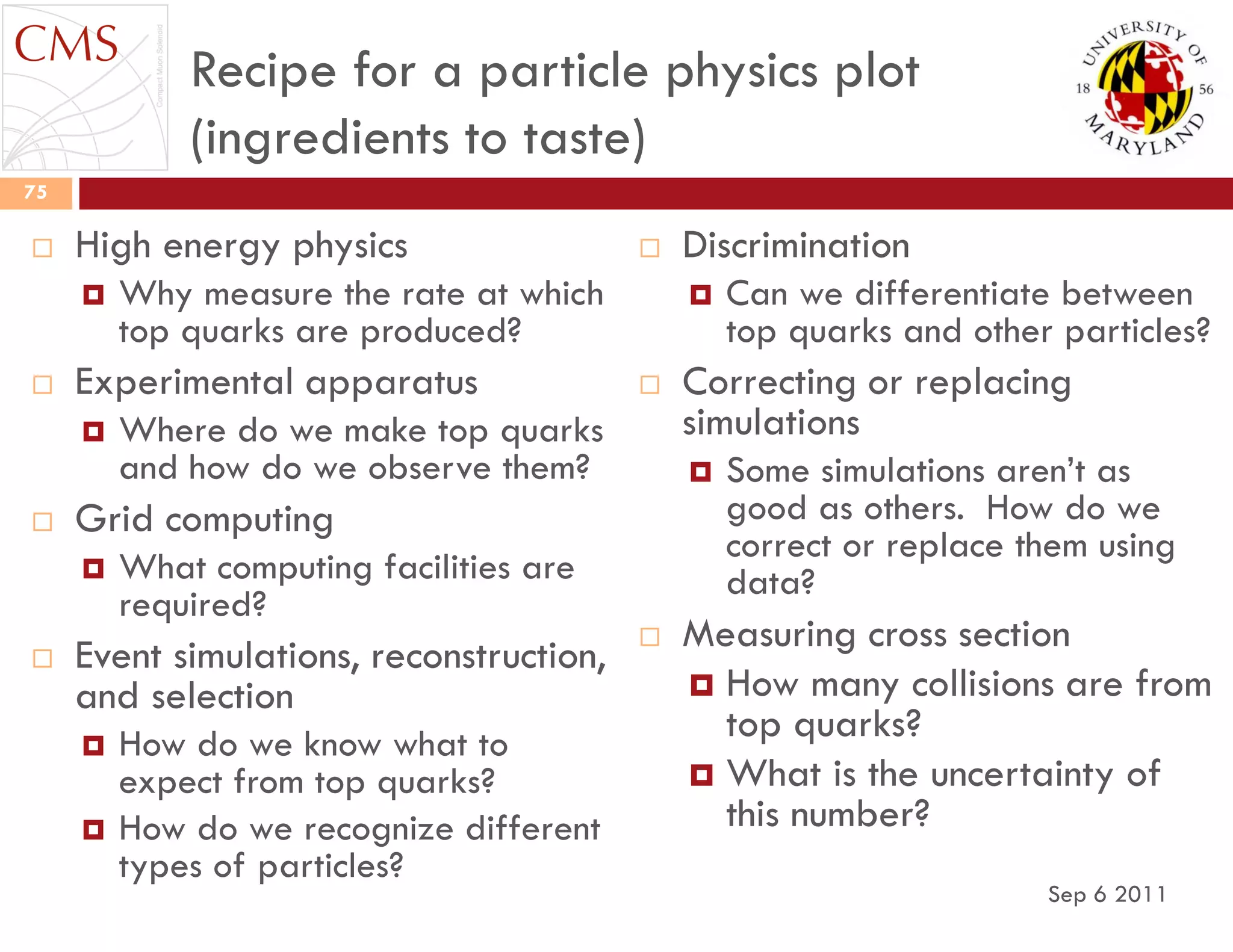 Recipe for a particle physics plot
(ingredients to taste)
 High energy physics
 Why measure the rate at which
top quarks are produced?
 Experimental apparatus
 Where do we make top quarks
and how do we observe them?
 Grid computing
 What computing facilities are
required?
 Event simulations, reconstruction,
and selection
 How do we know what to
expect from top quarks?
 How do we recognize different
types of particles?
 Discrimination
 Can we differentiate between
top quarks and other particles?
 Correcting or replacing
simulations
 Some simulations aren‟t as
good as others. How do we
correct or replace them using
data?
 Measuring cross section
 How many collisions are from
top quarks?
 What is the uncertainty of
this number?
Sep 6 2011
75
 
