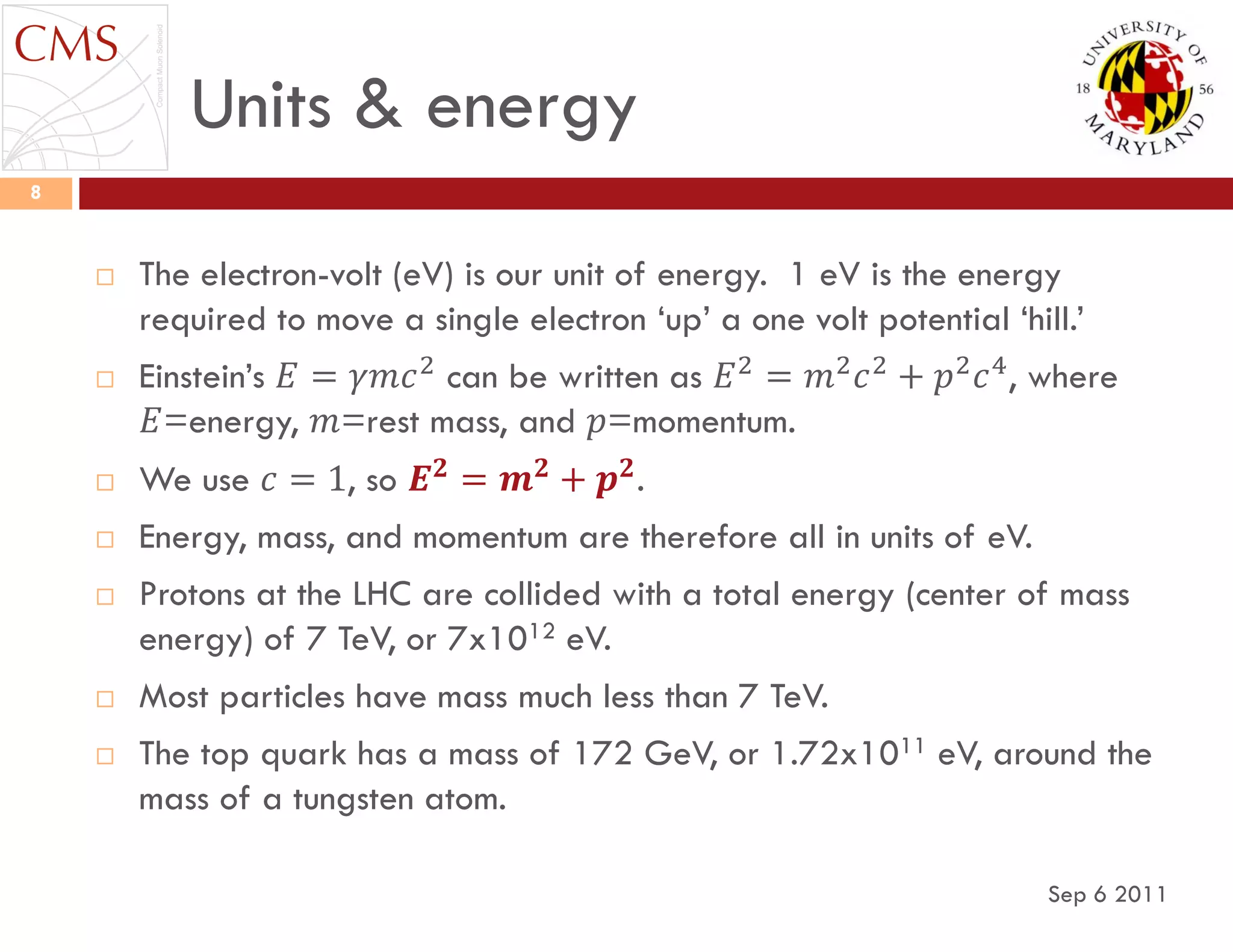 Units & energy
Sep 6 2011
8
 The electron-volt (eV) is our unit of energy. 1 eV is the energy
required to move a single electron „up‟ a one volt potential „hill.‟
 Einstein‟s 𝐸 = 𝛾𝑚𝑐2
can be written as 𝐸2
= 𝑚2
𝑐2
+ 𝑝2
𝑐4
, where
𝐸=energy, 𝑚=rest mass, and 𝑝=momentum.
 We use 𝑐 = 1, so 𝑬 𝟐
= 𝒎 𝟐
+ 𝒑 𝟐
.
 Energy, mass, and momentum are therefore all in units of eV.
 Protons at the LHC are collided with a total energy (center of mass
energy) of 7 TeV, or 7x1012 eV.
 Most particles have mass much less than 7 TeV.
 The top quark has a mass of 172 GeV, or 1.72x1011 eV, around the
mass of a tungsten atom.
 
