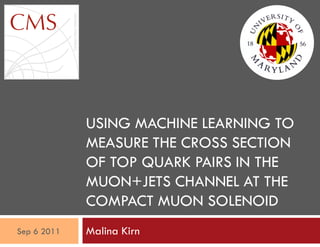 USING MACHINE LEARNING TO
MEASURE THE CROSS SECTION
OF TOP QUARK PAIRS IN THE
MUON+JETS CHANNEL AT THE
COMPACT MUON SOLENOID
Malina KirnSep 6 2011
 