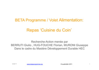 BETA Programme / Volet Alimentation:

          Repas ‘Cuisine du Coin’

               Recherche-Action menée par
BERRUTI Giulio , HUG-FOUCHE Florian, MURONI Giuseppe
  Dans le cadre du Mastère Développement Durable HEC




6/09/11   www.betaprogramme.org   © quattrolibri 2011   1
 