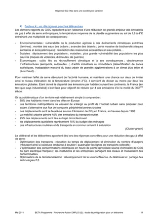 Repenser les villes dans une société post carbone




    4) Facteur 4 : un rôle à jouer pour les télécentres

Les derniers rapports du GIEC rappellent qu’en l’absence d’une réduction de grande ampleur des émissions
de gaz à effet de serre anthropiques, la température moyenne de la planète augmentera au sol de 1,8 à 4°C
entrainant une multiplicité de conséquences :

-   Environnementales : vulnérabilité de la production agricole à des événements climatiques extrêmes
    (famines) ; montée des eaux des océans ; avancée des déserts ; perte massive de biodiversité (risques
    sanitaires et écosystémiques) ; raréfaction des ressources accessibles en eau potable…
-   Sociales : déplacement des populations ; maladies ; plus grande vulnérabilité des populations les plus
    pauvres (risques de violences, d’émeutes, de guerres)
-   Economiques : coûts liés au réchauffement climatique et à ses conséquences ; obsolescence
    d’infrastructures (aéroports, autoroutes…) d’actifs industriels ou immobiliers (désertification de zones
    touristiques, inadaptation massive du tissu urbain de grandes agglomérations à un climat plus aride et
    plus chaud)…

Pour maitriser l’effet de serre découlant de l’activité humaine, et maintenir une chance sur deux de limiter
ainsi le niveau d’élévation de la température (environ 2°C), il convient de diviser au moins par deux les
émissions globales. Etant donné la disparité des émissions par habitant suivant les continents, la France (en
                                                                                                             ème
tant que pays industrialisé) s’est fixée pour objectif de réduire par 4 ces émissions d’ici la moitié du XXI
siècle.

Or la problématique d’un territoire est relativement simple à comprendre :
- 80% des habitants vivent dans les villes en Europe
- Les territoires métropolitains ne cessent de s’élargir au profit de l’habitat rurbain sans proposer pour
    autant d’alternative aux flux de transports périphéries/centres urbains
- Les déplacements sont la deuxième source d’émission de CO2 en France, en hausse depuis 1990
- La mobilité urbaine génère 40% des émissions du transport routier
- 25% des déplacements sont liés au trajet domicile-travail
- les déplacements quotidiens représentent 15% du budget des ménages
- Les infrastructures routières et de transports en commun arrivent à saturation
                                                                                            (Cluster green)

Le télétravail et les télécentres apportent dès lors des réponses concrètes pour une réduction des gaz à effet
de serre :
- Optimisation des transports : réduction du temps de déplacement et diminution du nombre d’usagers
    (réduisant ainsi la coûteuse tendance à doubler / quadrupler les lignes de transports collectifs)
- L’optimisation des consommations électriques en heure de pointe (principale source d’émission de GES
    du parc électrique français) : les institutions et les entreprises partagent des locaux et mutualisent des
    consommables
- Optimisation de la dématérialisation : développement de la visioconférence, du télétravail et partage des
    technologies 2.0




Mai 2011         BETA Programme / Recherche-Action EMPLOI (E) : étude de préfiguration pour un télécentre    11
 