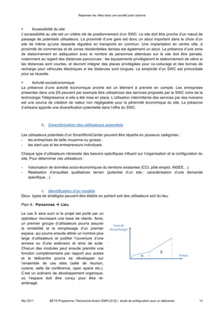 Repenser les villes dans une société post carbone



L’accessibilité au site est un critère clé de positionnement d’un SWC. Le site doit être proche d’un nœud de
passage de potentiels utilisateurs. La proximité d’une gare est donc un atout important dans le choix d’un
site de même qu’une desserte régulière en transports en commun. Une implantation en centre ville, à
proximité de commerces et de zones résidentielles denses est également un atout. La présence d’une zone
de stationnement en adéquation avec le nombre de personnes attendues sur le site doit être pensée,
notamment au regard des distances parcourues : les équipements privilégieront le stationnement de vélos si
les distances sont courtes, et devront intégrer des places privilégiées pour co-voiturage et des bornes de
recharge pour véhicules électriques si les distances sont longues. La simplicité d’un SWC est primordiale
pour sa réussite.

•     Activité socioéconomique

La présence d’une activité économique proche est un élément à prendre en compte. Les entreprises
présentes dans une ZA peuvent par exemple être utilisatrices des services proposés par le SWC voire de la
technologie Téléprésence si elle a été mise en place. L’utilisation intermittente des services par des riverains
est une source de création de valeur non négligeable pour la pérennité économique du site. La présence
d’artisans apporte une diversification potentielle dans l’offre du SWC.

            b. Caractérisation des utilisateurs potentiels

Les utilisateurs potentiels d’un SmartWorkCenter peuvent être répartis en plusieurs catégories :
- les entreprises de taille moyenne ou grosse ;
- les start-ups et les entrepreneurs individuels.

Chaque type d’utilisateurs nécessite des besoins spécifiques influant sur l’organisation et la configuration du
site. Pour déterminer ces utilisateurs :

-   Valorisation de données socio-économiques du territoire existantes (CCI, pôle emploi, INSEE…)
-   Réalisation d’enquêtes qualitatives terrain (potentiel d’un site ; caractérisation d’une demande
    spécifique…)


          c. Identification d’un modèle
Deux types de stratégies peuvent être établis en partant soit des utilisateurs soit du lieu.

Plan A : Personnes  Lieu

Le cas A sera suivi si le projet est porté par un
opérateur réunissant une base de clients. Ainsi,
un premier groupe d’utilisateurs pourra assurer
la rentabilité et le remplissage d’un premier
espace, qui pourra ensuite attirer un nombre plus
large d’utilisateurs et justifier l’ouverture d’une
annexe ou d’une extension et ainsi de suite.
Chacun des modules peut ensuite prendre une
fonction complémentaire par rapport aux autres
et le télécentre pourra se développer sur
l’ensemble de ces sites (salle de réunion,
cuisine, salle de conférence, open space etc.).
C’est un scénario de développement organique,
où l’espace doit être conçu pour être ré-
aménagé.




Mai 2011         BETA Programme / Recherche-Action EMPLOI (E) : étude de préfiguration pour un télécentre    13
 