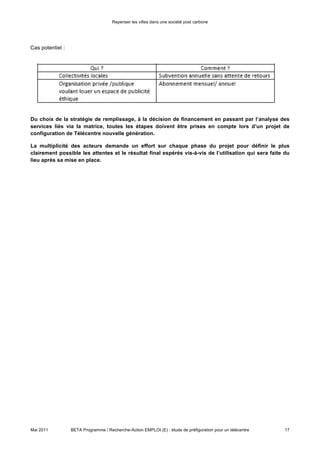Repenser les villes dans une société post carbone




Cas potentiel :




Du choix de la stratégie de remplissage, à la décision de financement en passant par l’analyse des
services liés via la matrice, toutes les étapes doivent être prises en compte lors d’un projet de
configuration de Télécentre nouvelle génération.

La multiplicité des acteurs demande un effort sur chaque phase du projet pour définir le plus
clairement possible les attentes et le résultat final espérés vis-à-vis de l’utilisation qui sera faite du
lieu après sa mise en place.




Mai 2011          BETA Programme / Recherche-Action EMPLOI (E) : étude de préfiguration pour un télécentre   17
 