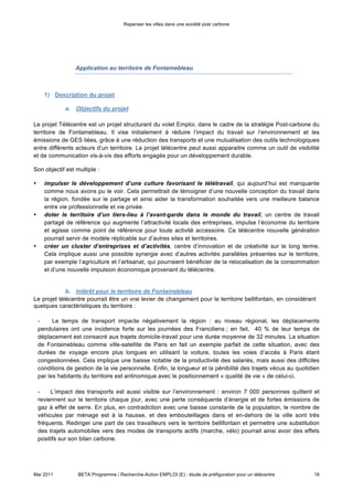 Repenser les villes dans une société post carbone




                  Application au territoire de Fontainebleau



      1) Description du projet

              a. Objectifs du projet

Le projet Télécentre est un projet structurant du volet Emploi, dans le cadre de la stratégie Post-carbone du
territoire de Fontainebleau. Il vise initialement à réduire l’impact du travail sur l’environnement et les
émissions de GES liées, grâce à une réduction des transports et une mutualisation des outils technologiques
entre différents acteurs d’un territoire. Le projet télécentre peut aussi apparaitre comme un outil de visibilité
et de communication vis-à-vis des efforts engagés pour un développement durable.

Son objectif est multiple :

•     impulser le développement d’une culture favorisant le télétravail, qui aujourd’hui est manquante
      comme nous avons pu le voir. Cela permettrait de témoigner d’une nouvelle conception du travail dans
      la région, fondée sur le partage et ainsi aider la transformation souhaitée vers une meilleure balance
      entre vie professionnelle et vie privée.
•     doter le territoire d’un tiers-lieu à l’avant-garde dans le monde du travail, un centre de travail
      partagé de référence qui augmente l’attractivité locale des entreprises, impulse l’économie du territoire
      et agisse comme point de référence pour toute activité accessoire. Ce télécentre nouvelle génération
      pourrait servir de modèle réplicable sur d’autres sites et territoires.
•     créer un cluster d’entreprises et d’activités, centre d’innovation et de créativité sur le long terme.
      Cela implique aussi une possible synergie avec d’autres activités parallèles présentes sur le territoire,
      par exemple l’agriculture et l’artisanat, qui pourraient bénéficier de la relocalisation de la consommation
      et d’une nouvelle impulsion économique provenant du télécentre.


             b. Intérêt pour le territoire de Fontainebleau
Le projet télécentre pourrait être un vrai levier de changement pour le territoire bellifontain, en considérant
quelques caractéristiques du territoire :

    -     le temps de transport impacte négativement la région : au niveau régional, les déplacements
    pendulaires ont une incidence forte sur les journées des Franciliens ; en fait, 40 % de leur temps de
    déplacement est consacré aux trajets domicile-travail pour une durée moyenne de 32 minutes. La situation
    de Fontainebleau comme ville-satellite de Paris en fait un exemple parfait de cette situation, avec des
    durées de voyage encore plus longues en utilisant la voiture, toutes les voies d’accès à Paris étant
    congestionnées. Cela implique une baisse notable de la productivité des salariés, mais aussi des difficiles
    conditions de gestion de la vie personnelle. Enfin, la longueur et la pénibilité des trajets vécus au quotidien
    par les habitants du territoire est antinomique avec le positionnement « qualité de vie » de celui-ci.

    -    L’impact des transports est aussi visible sur l’environnement : environ 7 000 personnes quittent et
    reviennent sur le territoire chaque jour, avec une perte conséquente d’énergie et de fortes émissions de
    gaz à effet de serre. En plus, en contradiction avec une baisse constante de la population, le nombre de
    véhicules par ménage est à la hausse, et des embouteillages dans et en-dehors de la ville sont très
    fréquents. Rediriger une part de ces travailleurs vers le territoire bellifontain et permettre une substitution
    des trajets automobiles vers des modes de transports actifs (marche, vélo) pourrait ainsi avoir des effets
    positifs sur son bilan carbone.




Mai 2011           BETA Programme / Recherche-Action EMPLOI (E) : étude de préfiguration pour un télécentre     18
 