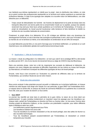 Repenser les villes dans une société post carbone



Les habitants eux-mêmes représentent un intérêt pour le projet : dans la distribution des métiers, on note
qu’un grand nombre des professionnels représentés sur le territoire sont cadres supérieurs ou exercent des
professions libérales. Il s’agit d’une typologie bien adaptée à la nouvelle notion de télétravailleurs, une cible
attractive pour un télécentre.

-   l’enjeu actuel de délocalisation de l’activité : les horaires de déplacement et la perte de temps dans les
    transports détournent une bonne partie de la consommation locale sur la capitale, puisque les salariés
    reviennent trop tard pour faire leurs achats quotidiens sur le territoire de Fontainebleau. A l’inverse, un
    projet de relocalisation du travail pourrait bouleverser cette tendance et faire bénéficier la totalité du
    territoire de ces nouvelles habitudes de consommation.

Finalement, le projet même d’un télécentre 1G ou 2G s’intègre par définition dans une dynamique de
développement territorial, et vise à favoriser des synergies et partenariats à venir, ainsi que l’innovation dans
la manière de voir le territoire lui-même, et la rationalisation et amélioration de son offre de transport.

Le projet télécentre pourrait être un vrai point d’ancrage pour le territoire bellifontain, un symbole et un outil
important pour une amélioration globale de la performance économique locale.




    2) Application 1 : Ville de Fontainebleau

La mission « étude de préfiguration d’un télécentre » en tant que volet E de la stratégie BETA a été lancée
au début janvier 2011, lors d’une réunion de lancement tenue au siège de CISCO à Issy-les-Moulineaux.

Dans une première phase, notre but a été de s’approprier les concepts de télétravail et télécentre, de
préparer une vision intégrée des exemples et difficultés d’application de ces notions au niveau tant français
qu’international, et finalement d’analyser les différentes typologies de lieux de travail partagé.

Ensuite, notre focus s’est concentré sur l’évaluation du potentiel de différents sites sur le territoire de
Fontainebleau, qui constitue l’étude de cas de notre mission.

            a. Etude des sites potentiels

Nous avons analysé 4 sites potentiels pouvant accueillir un télécentre sur le territoire bellifontain, et chaque
membre de notre équipe s’est dirigé vers l’étude d’un cas particulier: la gare SNCF de Fontainebleau-Avon,
un espace dans le centre-ville, le campus de l’école de commerce INSEAD et un quatrième lieu à construire
hors-ville, avec pour vocation de devenir un Eco-centre.

• Gare SNCF
Le premier lieu identifié est situé dans le périmètre de la gare même, la raison de ce choix étant son
positionnement : la gare constitue évidemment un important nœud de passage pour les travailleurs qui,
chaque matin, partent de Fontainebleau en direction de Paris ou d’autres villes ; et vice-versa. Comme dans
d’autres projets de télécentre d’ailleurs, ce lieu constitue une potentialité à exploiter, pour attirer différents
types d’utilisateurs selon leur profil :
-      Les bellifontains partant régulièrement pour Paris
-      Les travailleurs habitant hors de la ville
-      Tous les travailleurs du territoire nécessitant un lieu de travail partagé, avec des salles de réunion ou
       des nouvelles technologies
-      Tous les travailleurs passant occasionnellement par Fontainebleau et nécessitant un endroit
       temporaire pour travailler




Mai 2011         BETA Programme / Recherche-Action EMPLOI (E) : étude de préfiguration pour un télécentre      19
 