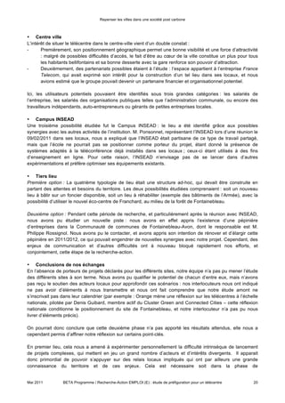 Repenser les villes dans une société post carbone



• Centre ville
L’intérêt de situer le télécentre dans le centre-ville vient d’un double constat :
-      Premièrement, son positionnement géographique permet une bonne visibilité et une force d’attractivité
       : malgré de possibles difficultés d’accès, le fait d’être au cœur de la ville constitue un plus pour tous
       les habitants bellifontains et sa bonne desserte avec la gare renforce son pouvoir d’attraction.
-      Deuxièmement, des partenariats possibles étaient à l’étude : l’espace appartient à l’entreprise France
       Telecom, qui avait exprimé son intérêt pour la construction d’un tel lieu dans ses locaux, et nous
       avions estimé que le groupe pouvait devenir un partenaire financier et organisationnel potentiel.

Ici, les utilisateurs potentiels pouvaient être identifiés sous trois grandes catégories : les salariés de
l’entreprise, les salariés des organisations publiques telles que l’administration communale, ou encore des
travailleurs indépendants, auto-entrepreneurs ou gérants de petites entreprises locales.

• Campus INSEAD
Une troisième possibilité étudiée fut le Campus INSEAD : le lieu a été identifié grâce aux possibles
synergies avec les autres activités de l’institution. M. Ponsonnet, représentant l’INSEAD lors d’une réunion le
09/02/2011 dans ses locaux, nous a expliqué que l’INSEAD était partisane de ce type de travail partagé,
mais que l’école ne pourrait pas se positionner comme porteur du projet, étant donné la présence de
systèmes adaptés à la téléconférence déjà installés dans ses locaux ; ceux-ci étant utilisés à des fins
d’enseignement en ligne. Pour cette raison, l’INSEAD n’envisage pas de se lancer dans d’autres
expérimentations et préfère optimiser ses équipements existants.

• Tiers lieu
Première option : La quatrième typologie de lieu était une structure ad-hoc, qui devait être construite en
partant des attentes et besoins du territoire. Les deux possibilités étudiées comprenaient : soit un nouveau
lieu à bâtir sur un foncier disponible, soit un lieu à réhabiliter (exemple des bâtiments de l’Armée), avec la
possibilité d’utiliser le nouvel éco-centre de Franchard, au milieu de la forêt de Fontainebleau.

Deuxième option : Pendant cette période de recherche, et particulièrement après la réunion avec INSEAD,
nous avons pu étudier un nouvelle piste : nous avons en effet appris l’existence d’une pépinière
d’entreprises dans la Communauté de communes de Fontainebleau-Avon, dont le responsable est M.
Philippe Rossignol. Nous avons pu le contacter, et avons appris son intention de rénover et d’élargir cette
pépinière en 2011/2012, ce qui pouvait engendrer de nouvelles synergies avec notre projet. Cependant, des
enjeux de communication et d’autres difficultés ont à nouveau bloqué rapidement nos efforts, et
conjointement, cette étape de la recherche-action.

• Conclusions de nos échanges
En l’absence de porteurs de projets déclarés pour les différents sites, notre équipe n’a pas pu mener l’étude
des différents sites à son terme. Nous avons pu qualifier le potentiel de chacun d’entre eux, mais n’avons
pas reçu le soutien des acteurs locaux pour approfondir ces scénarios : nos interlocuteurs nous ont indiqué
ne pas avoir d’éléments à nous transmettre et nous ont fait comprendre que notre étude amont ne
s’inscrivait pas dans leur calendrier (par exemple : Orange mène une réflexion sur les télécentres à l’échelle
nationale, pilotée par Denis Guibard, membre actif du Cluster Green and Connected Cities – cette réflexion
nationale conditionne le positionnement du site de Fontainebleau, et notre interlocuteur n’a pas pu nous
livrer d’éléments précis).

On pourrait donc conclure que cette deuxième phase n’a pas apporté les résultats attendus, elle nous a
cependant permis d’affiner notre réflexion sur certains point-clés.

En premier lieu, cela nous a amené à expérimenter personnellement la difficulté intrinsèque de lancement
de projets complexes, qui mettent en jeu un grand nombre d’acteurs et d’intérêts divergents. Il apparait
donc primordial de pouvoir s’appuyer sur des relais locaux impliqués qui ont par ailleurs une grande
connaissance du territoire et de ces enjeux. Cela est nécessaire soit dans la phase de


Mai 2011         BETA Programme / Recherche-Action EMPLOI (E) : étude de préfiguration pour un télécentre    20
 