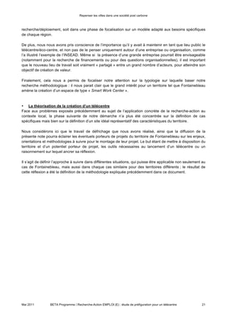 Repenser les villes dans une société post carbone



recherche/déploiement, soit dans une phase de focalisation sur un modèle adapté aux besoins spécifiques
de chaque région.

De plus, nous nous avons pris conscience de l’importance qu’il y avait à maintenir en tant que lieu public le
télécentre/éco-centre, et non pas de le penser uniquement autour d’une entreprise ou organisation, comme
l’a illustré l’exemple de l’INSEAD. Même si la présence d’une grande entreprise pourrait être envisageable
(notamment pour la recherche de financements ou pour des questions organisationnelles), il est important
que le nouveau lieu de travail soit vraiment « partagé » entre un grand nombre d’acteurs, pour atteindre son
objectif de création de valeur.

Finalement, cela nous a permis de focaliser notre attention sur la typologie sur laquelle baser notre
recherche méthodologique : il nous parait clair que le grand intérêt pour un territoire tel que Fontainebleau
amène la création d’un espace de type « Smart Work Center ».



•   La théorisation de la création d’un télécentre

Face aux problèmes exposés précédemment au sujet de l’application concrète de la recherche-action au
contexte local, la phase suivante de notre démarche n’a plus été concentrée sur la définition de cas
spécifiques mais bien sur la définition d’un site idéal représentatif des caractéristiques du territoire.

Nous considérons ici que le travail de défrichage que nous avons réalisé, ainsi que la diffusion de la
présente note pourra éclairer les éventuels porteurs de projets du territoire de Fontainebleau sur les enjeux,
orientations et méthodologies à suivre pour le montage de leur projet. Le but étant de mettre à disposition du
territoire et d’un potentiel porteur de projet, les outils nécessaires au lancement d’un télécentre ou un
raisonnement sur lequel ancrer sa réflexion.

Il s’agit de définir l’approche à suivre dans différentes situations, qui puisse être applicable non seulement au
cas de Fontainebleau, mais aussi dans chaque cas similaire pour des territoires différents ; le résultat de
cette réflexion a été la définition de la méthodologie expliquée précédemment dans ce document.




    3) Application 2 : Communauté de Communes de Pays de Seine (CCPS)

Du mois de Mars au mois de mai, nous avons ensuite eu l’occasion d’appliquer nos réflexions à un cas
encore plus spécifique : nous avons été informés de l’intention de la Communauté de Communes de Pays
de Seine (CCPS) de s’engager dans un projet de préfiguration d’un télécentre, dans l’agglomération des
quatre communes à côté de la Seine, à l’Est de Fontainebleau : Bois-le-Roi, Chartrettes, Fontaine-le-Port,
Samois-sur-Seine.

            a. Lancement de l’étude




Mai 2011         BETA Programme / Recherche-Action EMPLOI (E) : étude de préfiguration pour un télécentre     21
 