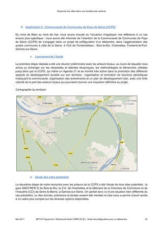 Repenser les villes dans une société post carbone



La première étape réalisée a été une réunion préliminaire avec les acteurs locaux, au cours de laquelle nous
avons pu échanger sur les nécessités et attentes réciproques, les méthodologies et démarches utilisées
jusqu’alors par la CCPS, qui mène un Agenda 21 et se montre très active dans la promotion des différents
aspects du développement durable sur son territoire : organisation et animation de réunions périodiques
impliquant la communauté, organisation des évènements et un plan de développement clair, avec une forte
volonté de la part des acteurs locaux qui pourraient donner une impulsion définitive au projet.




             b. Etude des sites potentiels

La deuxième étape de notre rencontre avec les acteurs de la CCPS a été l’étude de trois sites potentiels : la
gare SNCF/RER D de Bois-le-Roi, la Z.A. de Chartrettes et le bâtiment de la Chambre de Commerce et de
l’Industrie (CCI) de Seine & Marne, à Samois-sur-Seine. On partait donc ici d’une situation bien différente du
cas précèdent, ou des donnés, prévisions et études avaient été menées et cela nous a permis d’avoir accès
à un cadre plus complet sur les diverses options disponibles :

•   Gare SNCF/RER D – Bois le Rois (Rue de Seçois)

                   •    Terrain appartenant à un propriétaire privé
                   •    Aménagement foncier déjà défini (Géoterre) pour les possibles travaux
                   •    Existence d’une connexion proche de fibre optique
                   •    Dimension du terrain :
      Site                                   2
                          Surface : 11.880m
                          Façade 153m
                          Profondeur 73 à 92 m
                                        2
                          dont 4.000 m constructibles


     Accès
                   •    Accès direct en train depuis Paris : 30 minutes en train, 18 fois par jour 
                        1696 trajets/jour en 2009



Mai 2011         BETA Programme / Recherche-Action EMPLOI (E) : étude de préfiguration pour un télécentre   22
 