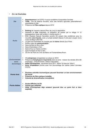 Repenser les villes dans une société post carbone




                     •    Diverses activités économiques peuvent favoriser un bon environnement
    Points forts          de travail
                     •    Présence de fibre optique installée
                     •    Volonté de diversification immobilière


                     •    Accès difficile à la ZA
Points faibles       •    Voiries pas calibrées
                     •    Hôtel d’Entreprises déjà existant (pourrait être un point fort si bien
                          exploité)



•     CCI – Samois sur Seine (à Avenue de Valvins)


                     •    Bâtiment existant à racheter, au prix estimé de 440k€
                     •    Terrain important disponible (domaine de Bellefontaine) mais peu de foncier
           Site
                     •    Superficie du bâtiment : 413m²
                     •    Superficie totale : 881m²
                     •    Fibre optique manquante


                     •    Desserte régulière en transport en commun (train depuis Gare d’Avon et bus
       Accès              réguliers)
                     •    Pas de parking  possibilités d’accord à étudier avec la CCI ou l’école
                          ESIGETEL

Environnement
      socio-         •    La ZA de Valvins est proche, et peut donc être source de synergies à exploiter
   économique


                     •    Dispositif de requalification de la zone  possibilité d’obtenir 50% de
    Points forts          subventions
                     •    Bon potentiel d’utilisation grâce à la proximité de la              gare
                          Fontainebleau/Avon


Points faibles       •    Absence de fibre optique
                     •    Difficultés de stationnement


       Conclusion de l’analyse des sites :

Bien qu’en raison de contraintes temporelles nous n’avons pu aboutir à une décision concrète, le projet est
sans doute porteur d’un grand intérêt et pourrait constituer une bonne application à poursuivre sur le
territoire.

Au niveau des recommandations sur le choix du site, il manque des informations pour pouvoir statuer
définitivement ; cependant, à première vue on pourrait bien conclure que le site le plus approprié soit celui
de Bois-le-Roi : cela vient de ses caractéristiques d’accessibilité exemplaires, soit en train soit en voiture ou
transport en commun, ce qui pourrait créer un ensemble d’utilisateurs intéressés non négligeable. Au même
temps, les dispositions déjà en place pour l’aménagement foncier et la superficie disponible facilitent la suite




Mai 2011           BETA Programme / Recherche-Action EMPLOI (E) : étude de préfiguration pour un télécentre   24
 