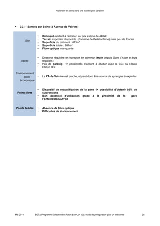 Repenser les villes dans une société post carbone



de travaux, et la présence de connexion à fibre optique permet le développement des technologies
informatiques nécessaires.

En l’état actuel, la meilleure alternative reste la ZA de Chartrettes. Le site de Samois-sur-Seine manque en
effet de fibre optique et de parking et différentes variables sont à considérer notamment la propriété et le prix
du terrain et une superficie avec peu de flexibilité pour la construction. Chartrettes pourrait constituer un
exemple intéressant, étant donné la présence d’autres activités économiques et surtout d’un hôtel
d’entreprise qui vient de se créer dans la ZA, donnant lieu à des possibles synergies.

Pour la suite des travaux, plusieurs grandes étapes seront nécessaires :

1. Mobilisation de la population autour du thème « télécentre » : cela a pour objectif de sonder et de
   stimuler l’intérêt de la population pour le projet, et passe par l’organisation d’évènements et discussions,
   et l’identification d’acteurs qui pourraient être porteurs du projet. Le site de Samois pourrait alors servir
   de salle de réunion et de lieu d’animation pour cette phase, en vue d’un aménagement sur les sites de
   Bois-Le-Roi ou de Chartrettes (plan A : scénario d’implantation en plusieurs modules, d’abord sur un
   petit site, puis sur un site plus important, une fois que la base d’utilisateurs est consolidée).
2. Identification et approche des usagers potentiels : à travers des questionnaires à la population, enquêtes
   terrain dans les gares, réunions citoyennes (en lien avec celles organisées pour l’Agenda 21), récolte de
   donnés auprès de la Chambre de Commerce et de l’Industrie.
3. Modélisation de l’offre : trouver la bonne dimension du projet, en adaptant les services au contexte local.
   Les différentes typologies identifiées dans notre analyse pourraient aider la réflexion autour de ce
   thème, et favoriser l’émergence du modèle le plus apte à utiliser. Ensuite, un coût précis devra être
   associé au projet.
4. Recherche de partenaires publics ou privés : pour aider le financement du projet, des partenaires sont à
   trouver. Des organismes publics pourraient donner des subventions (Etat, région, département ou UE),
   mais les entreprises acteurs du territoire doivent également être interpellées.




Mai 2011         BETA Programme / Recherche-Action EMPLOI (E) : étude de préfiguration pour un télécentre     25
 