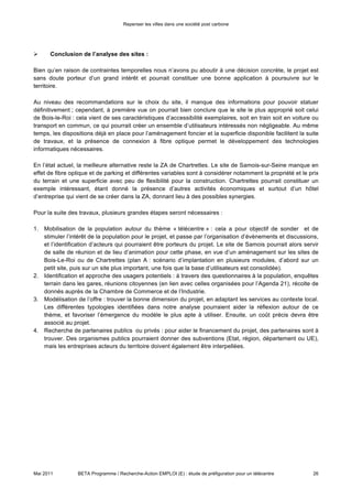 Repenser les villes dans une société post carbone




                Recommandations & conclusions de l’étude


Ce projet s’inscrit dans une réflexion plus ample (le programme BETA, notamment), visant à construire la
ville post-carbone, la ville de demain. En ce sens, il ne faut pas oublier l’importance des synergies entre les
différents projets, étapes et acteurs, pour arriver à des résultats globaux intégrant l’ensemble des
dimensions. La construction d’un SmartWorkCenter, ou d’un simple espace de travail partagé satisfaisant
les nécessités de l’emploi local, peut également signifier du changement dans l’âme même de la ville : loin
d’être seulement un lieu de travail, le télécentre doit être conçu pour accueillir des évènements, des
discussions, avec l’objectif final de guider la démarche post-carbone.

La création d’un télécentre peut constituer un vrai point d’intérêt pour le développement d’une stratégie
post-carbone dans un territoire : pour cela, le lieu de travail doit devenir un vrai Centre pour la ville, hôte
d’une forte communication sur la démarche post-carbone, liant des acteurs et des travailleurs d’origine
différente. Il créé ainsi un lieu avec un objectif dépassant la seule « journée de travail » mais qui se
positionne au contraire comme une source d’activités interconnectées sur le territoire.

Cela signifie que des liens importants peuvent être crées avec les projets B, T, A : le télécentre pourrait
devenir hôte d’une série des repas Cuisine du Coin, un point de départ pour découvrir les traditions
artisanales locales, ou encore un lieu d’application d’une filière bois crée sur le territoire. En particulier :

-      Le télécentre pourrait être construit (dans le cas où la construction est nécessaire) avec des
ressources locales, par exemple en utilisant une filière d’exploitation du bois, dans le cas de Fontainebleau.
Il pourrait être aussi aménagé en favorisant l’emploi des personnes et l’utilisation de matériels et activités
artisanales du territoire.
-      Pour être une vraie solution « post-carbone », le volet transport devra aussi être pris en compte
dans le développement du télécentre : il faudra développer une manière efficace d’utilisation de transports
(navettes, covoiturage etc..) pour les travailleurs qui s’y rendent tout en le positionnant de manière
stratégique sur le territoire.
-       Le télécentre pourrait devenir un point d’ancrage où les produits locaux seront proposés et
développés : les repas Cuisine du Coin y trouveraient leur place, des marchés ou foires des produits locaux
(et biologiques) pourraient y être proposé, des activité liées aux produits locaux pourraient être mises à
disposition des employés.

Des pas importants sont et seront faits pour le développement du télétravail et des centres de travail partagé
sur le territoire français, mais certaines étapes seront nécessaires pour attendre ce résultat :

•      Comme nous l’avons à plusieurs reprises précisé, le développement de partenariats est d’importance
fondamentale dans cette démarche. Le télécentre doit être un centre de développement commun pour
plusieurs parties du territoire, et doit bénéficier pour cela du savoir-faire et du soutien de tous : en premier
lieu, des institutions, des mairies, des élus, des instituts de formation, des institutions financières ; mais
aussi des entreprises agissant sur le territoire, qui impactent en premier lieu la situation de l’emploi et les
conditions de travail d’un territoire. La prise de contact avec des organisations de référence pour le
télétravail (cf. Annexe 1) aura un effet bénéfique dans le dimensionnement des projets grâce à l’expertise et
les solutions déjà avancées.

•     A considérer également : le dégagement des subventions à tous niveaux : local, national ou
européen. En particulier, on note que l’Etat se montre intéressé par l’enjeu télécentres et nouveaux espaces
de travail partagés : en Octobre 2010, la Ministre Nathalie Kosciusko-Morizet a annoncé une dépense de
4,25 milliards € débloqués par l’Etat pour l’économie numérique, projets de télécentres inclus. D’autre part,
des subventions peuvent être obtenues auprès des régions, du Conseil Général, et de l’Etat (via des
organismes tels que la DATAR – Délégation interministérielle à l’aménagement du territoire et à l’attractivité


Mai 2011         BETA Programme / Recherche-Action EMPLOI (E) : étude de préfiguration pour un télécentre     26
 