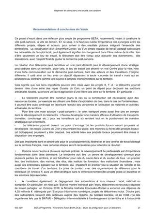 Repenser les villes dans une société post carbone



régionale) et l’Union Européenne (notamment via le FEDER – Fonds Européen de Développement
Régional).

•      Il est aussi évident que le développement des télécentres nécessite aussi le dépassement des
blocages résiduels culturels, technologiques et légaux qui les caractérisent jusqu’à présent. Cela ne sera
possible seulement qu’à travers une importante communication et mobilisation de la population, notamment
à l’échelle locale.

•      La communication autour du projet est également importante, pour assurer sa visibilité et
l’engagement continu de tous ; notamment par une communication informelle, qui permet de cibler tous les
publics à l’échelle d’un territoire, mais aussi par l’utilisation des nouvelles technologies. Dans notre cas, nous
nous sommes servis d’une plateforme collaborative internet nommée « Betaprogramme » , ou toutes les
informations, articles et nouveautés sur les quatre projets BETA et sur tous les sujets en lien à ceux-ci sont
mis à disposition. L’utilisation de supports tels que photos, vidéos et réseaux sociaux pourrait aussi aider à
diffuser le message et le rendre accessible à tous.

•        Finalement, il est évident que le développement de télécentres, structures fortement liées au territoire
où elles sont situées, passe par une identification des acteurs influents du territoire et leur fédération vers un
objectif commun ; il est donc fondamental, au moment du lancement d’un tel projet, de bien connaitre le
territoire et ses enjeux, et d’être assuré d’avoir identifié les personnes clefs pour aider le projet dans sa
difficile phase de démarrage.




Mai 2011         BETA Programme / Recherche-Action EMPLOI (E) : étude de préfiguration pour un télécentre      27
 