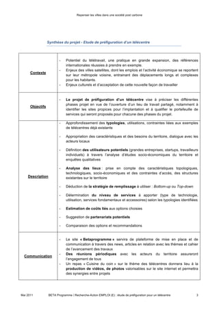 Repenser les villes dans une société post carbone




              Synthèse du projet - Etude de préfiguration d’un télécentre



                                 -      Potentiel du télétravail, une pratique en grande expansion, des
                                        références internationales réussies à prendre en exemple.
                                 -      Enjeux des villes satellites, dont les emplois et l’activité économique se
             Contexte
                                        reportent sur leur métropole voisine, entrainant des déplacements
                                        longs et complexes pour les habitants.
                                 -      Enjeux culturels et d’acceptation de cette nouvelle façon de travailler



                                 -      Le projet de préfiguration d’un télécentre vise à préciser les
                                        différentes phases projet en vue de l’ouverture d’un lieu de travail
             Objectifs                  partagé, notamment à identifier les sites propices pour l’implantation et
                                        à qualifier le portefeuille de services qui seront proposés pour chacune
                                        des phases du projet.

                                 -      Approfondissement des typologies, utilisations, contraintes liées aux
                                        exemples de télécentres déjà existants

                                 -      Appropriation des caractéristiques et des besoins du territoire, dialogue
                                        avec les acteurs locaux

                                 -      Définition des utilisateurs potentiels (grandes entreprises, startups,
                                        travailleurs individuels) à travers l’analyse d’études socio-économiques
                                        du territoire et enquêtes qualitatives

                                 -      Analyse des lieux : prise en compte des caractéristiques topologiques,
                                        technologiques, socio-économiques et des contraintes d’accès, des
                                        structures existantes sur le territoire
            Description
                                 -      Déduction de la stratégie de remplissage à utiliser : Bottom-up ou
                                        Top-down

                                 -      Détermination du niveau de services à apporter (type de technologie,
                                        utilisation, services fondamentaux et accessoires) selon les typologies
                                        identifiées

                                 -      Estimation de coûts liés aux options choisies

                                 -      Suggestion de partenariats potentiels

                                 -      Comparaison des options et recommandations


                                 -      Le site « Betaprogramme » servira de plateforme de mise en place et
                                        de communication à travers des news, articles en relation avec les
           Communication                thèmes et cahier de l’avancement des travaux
                                 -      Des réunions périodiques avec les acteurs du territoire assureront
                                        l’engagement de tous
                                 -      Un repas « Cuisine du coin » sur le thème des télécentres donnera lieu



Mai 2011       BETA Programme / Recherche-Action EMPLOI (E) : étude de préfiguration pour un télécentre         3
 