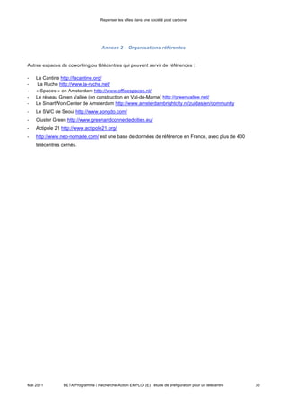 Repenser les villes dans une société post carbone



    Annexe 3 – Contacts


•   Référents sur le territoire

-   Didier Drouin, conseiller municipal de Fontainebleau, élu référent pour les télécentres

•   Contacts locaux

           •   Jean-Luc Torche, Directeur des relations avec les collectivités locales du 77, d’Orange

           •   Eric Ponsonnet et Benjamin Warr, Professeurs de INSEAD

           •   Florent Pipino, Chargé de mission Pôle Sud du Comité Départemental du Tourisme de S&M

           •   Manuel De Arriba, Responsable du Pôle Emploi de Fontainebleau-Avon

           •   Philippe Rossignol, Responsable de la Pépinière d’entreprise de Fontainebleau

           •   Christian Ollivry et Sonia Touati, Responsables du réseau Actipole 21

           •   Nicole Delporte, Sonia Dufaut et Daniel Taccon, Représentants de la Communauté de
               Communes de Pays de Seine

           •   Didier Truglas, créateur de l’Hotel d’Entreprises de Chartrettes

           •   Laurence Poulingue, de la CCI de S&M

           •   Sonia Dutartre, de S&M Développement

           •   Marie-Madeleine Pattier, présidente de l’UDAF 77, et Christine de Belsunce, Directrice
               Générale,

    Autres contacts interessants pour la poursuite de la mission :

•   Pascal Barrielle, secrétaire général de Marne la Vallée numérique (06.42.96.15.63,
    Pascal.barrielle@mlvnumerique.org , Pascal.barrielle@free.fr , www.mlvnumerique.org ),
•   Bertrand Capparoy, conseiller général de Provins.




Mai 2011           BETA Programme / Recherche-Action EMPLOI (E) : étude de préfiguration pour un télécentre   30
 