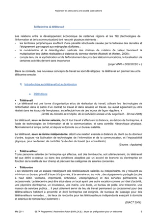 Repenser les villes dans une société post carbone




                  Télécentres & télétravail


Les relations entre le développement économique de certaines régions et les TIC (technologies de
l’information et de la communication) font ressortir plusieurs éléments :
- les territoires périphériques souffrent d'une pénalité structurelle causée par la faiblesse des densités et
      l'éloignement par rapport aux métropoles d'affaires ;
- la numérisation et la désintégration verticale des chaînes de création de valeur favorisent la
      multiplication des tâches réalisables à distance du donneur d'ordre (Malecki et Moriset, 2008) ;
- compte tenu de la sophistication et de l'effondrement des prix des télécommunications, la localisation de
      certaines activités devient sans importance
                                                                                  (projet ANR « DISCOTEC » )

Dans ce contexte, des nouveaux concepts de travail se sont développés : le télétravail en premier lieu et le
télécentre ensuite.


    1) Introduction au télétravail et au télécentre


            a. Définitions

•   Télétravail

« Le télétravail est une forme d’organisation et/ou de réalisation du travail, utilisant les technologies de
l’information dans le cadre d’un contrat de travail et dans laquelle un travail, qui aurait également pu être
réalisé dans les locaux de l’employeur, est effectué hors de ces locaux de façon régulière. »
                       (arrêté du ministre de l’Emploi, de la Cohésion sociale et du Logement - 30 mai 2006)

Le télétravail, sous sa forme salariée, décrit tout travail s’effectuant à distance, en dehors de l’entreprise, à
l’aide de technologies de l’information et de la communication, et sans contrôle hiérarchique physique.
Normalement à temps partiel, et depuis le domicile ou un bureau satellite.

Le télétravail, sous sa forme indépendante, décrit une relation exercée à distance du client ou du donneur
d’ordre, toujours via l’utilisation de technologies de l’information et de la communication, et l’impossibilité
physique, pour ce dernier, de contrôler l’exécution du travail. (ex. consultants)
                                                                                         (Source : Aquitaine)




•   Télétravailleur

Toute personne salariée de l’entreprise qui effectue, soit dès l’embauche, soit ultérieurement, du télétravail
tel que défini ci-dessus ou dans des conditions adaptées par un accord de branche ou d’entreprise en
fonction de la réalité de leur champ et précisant les catégories de salariés concernés.

•   Télécentre

« Un télécentre est un espace hébergeant des télétravailleurs salariés ou indépendants. Ils y trouvent au
minimum un bureau privatif à louer à la journée, à la semaine ou au mois ; des équipements partagés (accès
à haut débit, télécopie, imprimante, ordinateur, vidéoprojecteur) et des services permanents ou
occasionnels. Le télécentre peut être situé dans un local ayant une autre vocation comme un hôtel d’activité,
une pépinière d’entreprise, un incubateur, une mairie, une école, un bureau de poste, une trésorerie, une



Mai 2011          BETA Programme / Recherche-Action EMPLOI (E) : étude de préfiguration pour un télécentre     5
 