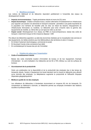 Repenser les villes dans une société post carbone



maison de services publics… Il peut utilement servir de lieu de travail permanent ou occasionnel pour des
télétravailleurs habitant à proximité et dont l’entreprise est éloignée, de bureaux de passage pour des
télétravailleurs nomades…, de lieux de rencontre pour les télétravailleurs indépendants exerçant à domicile
et désireux de rompre leur isolement »
                                                                                             (DIACT 2006)

            b. Bénéfices envisagés


Les notions de télétravail et de télécentre répondent parfaitement à l’ensemble des enjeux du
développement durable

•   Impacts environnementaux : Trajets pendulaires réduits et moins de CO2 émis
•   Impact économique : Création d’emplois locaux, solution alternative d’investissement en infrastructure
    pour apporter une solution à la demande en transport croissante : permettre à une partie importante de
    la population d’un territoire de travailler près de chez soi réduit les besoins d’équipements en
    infrastructures ferroviaires ou routières. Le télécentre peut ainsi s’inscrire dans la gamme des
    équipements de mobilité, au même titre qu’une ligne de métro ou de tram.
•   Impact social: Développement d’un réseau de PME et d’auto-entrepreneurs, baisse des coûts de
    transport, notamment lorsque le litre d’essence dépasse 1,50€

Par ailleurs les télécentres apportent, au-delà des économies réalisées par la mutualisation des services et
des équipements, de réelles solutions pour les télétravailleurs des territoires et cela à 3 niveaux :
• En limitant l’isolement (technologique, commercial et social)
• En favorisant l’accès à des connexions haut débit
• En contrebalançant la hausse des prix de l’immobilier

            c. Création de valeur pour l’organisation

•   Coûts d’investissement réduits

    Baisse des coûts d’achat/de location d’immobilier de bureau et de leur équipement, Exemple
    d’Amsterdam : le coût d’utilisation d’un télécentre est de 50 à 70% inférieur au coût de surfaces de
    bureaux

•   Accroissement de la productivité

    Outre une amélioration de la disponibilité et de la productivité des employés due à des temps de
    transports réduits, l’accès à l’équipement de travail standard rend le travail en télécentre plus attractif
    qu’au domicile des employés, La téléprésence augmente la productivité et l’efficacité d’équipes
    dispersées géographiquement

•   Meilleure qualité de vie des employés

    Les utilisateurs de télécentres à Amsterdam économisent en moyenne 66 min de transports. En
    comparaison au télétravail à domicile, un télécentre permet aux employés d’entretenir des relations
    sociales et professionnelles




Mai 2011         BETA Programme / Recherche-Action EMPLOI (E) : étude de préfiguration pour un télécentre         6
 